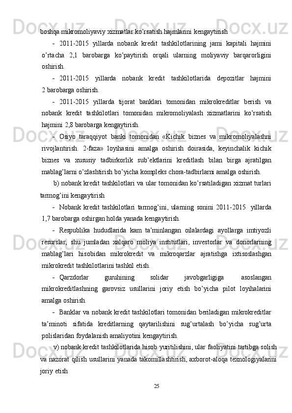 boshqa   mikromoliyaviy   xizmatlar   ko’rsatish   hajmlarini   kengaytirish
 2011-2015   yillarda   nobank   kredit   tashkilotlarining   jami   kapitali   hajmini
o’rtacha   2,1   barobarga   ko’paytirish   orqali   ularning   moliyaviy   barqarorligini
oshirish.
 2011-2015   yillarda   nobank   kredit   tashkilotlarida   depozitlar   hajmini
2   barobarga   oshirish.
 2011-2015   yillarda   tijorat   banklari   tomonidan   mikrokreditlar   berish   va
nobank   kredit   tashkilotlari   tomonidan   mikromoliyalash   xizmatlarini   ko’rsatish
hajmini   2,8   barobarga   kengaytirish.
 Osiyo   taraqqiyot   banki   tomonidan   «Kichik   biznes   va   mikromoliyalashni
rivojlantirish.   2-faza»   loyihasini   amalga   oshirish   doirasida,   keyinchalik   kichik
biznes   va   xususiy   tadbirkorlik   sub’ektlarini   kreditlash   bilan   birga   ajratilgan
mablag’larni   o’zlashtirish   bo’yicha   kompleks   chora-tadbirlarni   amalga   oshirish.
b) nobank kredit tashkilotlari va ular tomonidan ko’rsatiladigan xizmat turlari
tarmog’ini   kengaytirish
 Nobank   kredit   tashkilotlari   tarmog’ini,   ularning   sonini   2011-2015   yillarda
1,7   barobarga   oshirgan holda   yanada   kengaytirish.
 Respublika   hududlarida   kam   ta’minlangan   oilalardagi   ayollarga   imtiyozli
resurslar,   shu   jumladan   xalqaro   moliya   institutlari,   investorlar   va   donorlarning
mablag’lari   hisobidan   mikrokredit   va   mikroqarzlar   ajratishga   ixtisoslashgan
mikrokredit   tashkilotlarini   tashkil etish.
 Qarzdorlar   guruhining   solidar   javobgarligiga   asoslangan
mikrokreditlashning   garovsiz   usullarini   joriy   etish   bo’yicha   pilot   loyihalarini
amalga   oshirish.
 Banklar va nobank kredit tashkilotlari tomonidan beriladigan mikrokreditlar
ta’minoti   sifatida   kreditlarning   qaytarilishini   sug’urtalash   bo’yicha   sug’urta
polislaridan   foydalanish amaliyotini kengaytirish.
v)   nobank   kredit   tashkilotlarida   hisob   yuritilishini,   ular   faoliyatini   tartibga   solish
va   nazorat   qilish   usullarini   yanada   takomillashtirish,   axborot-aloqa   texnologiyalarini
joriy   etish
25 