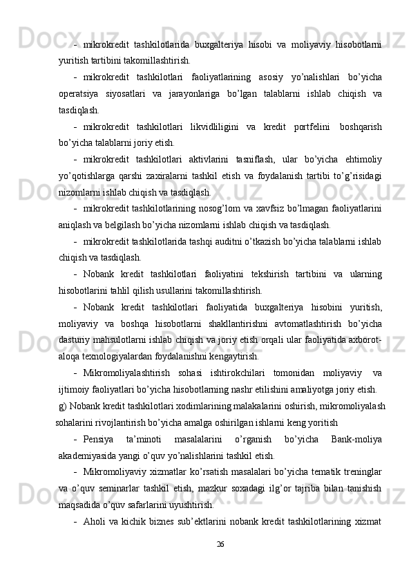  mikrokredit   tashkilotlarida   buxgalteriya   hisobi   va   moliyaviy   hisobotlarni
yuritish   tartibini takomillashtirish.
 mikrokredit   tashkilotlari   faoliyatlarining   asosiy   yo’nalishlari   bo’yicha
operatsiya   siyosatlari   va   jarayonlariga   bo’lgan   talablarni   ishlab   chiqish   va
tasdiqlash.
 mikrokredit   tashkilotlari   likvidliligini   va   kredit   portfelini   boshqarish
bo’yicha   talablarni   joriy   etish.
 mikrokredit   tashkilotlari   aktivlarini   tasniflash,   ular   bo’yicha   ehtimoliy
yo’qotishlarga   qarshi   zaxiralarni   tashkil   etish   va   foydalanish   tartibi   to’g’risidagi
nizomlarni   ishlab chiqish va   tasdiqlash.
 mikrokredit tashkilotlarining nosog’lom va xavfsiz  bo’lmagan faoliyatlarini
aniqlash   va   belgilash   bo’yicha   nizomlarni   ishlab chiqish   va   tasdiqlash.
 mikrokredit tashkilotlarida tashqi auditni o’tkazish bo’yicha talablarni ishlab
chiqish   va   tasdiqlash.
 Nobank   kredit   tashkilotlari   faoliyatini   tekshirish   tartibini   va   ularning
hisobotlarini   tahlil   qilish usullarini   takomillashtirish.
 Nobank   kredit   tashkilotlari   faoliyatida   buxgalteriya   hisobini   yuritish,
moliyaviy   va   boshqa   hisobotlarni   shakllantirishni   avtomatlashtirish   bo’yicha
dasturiy mahsulotlarni ishlab chiqish va joriy etish orqali ular faoliyatida axborot-
aloqa   texnologiyalardan foydalanishni kengaytirish.
 Mikromoliyalashtirish   sohasi   ishtirokchilari   tomonidan   moliyaviy   va
ijtimoiy   faoliyatlari   bo’yicha   hisobotlarning   nashr   etilishini   amaliyotga   joriy   etish.
g) Nobank kredit tashkilotlari xodimlarining malakalarini oshirish, mikromoliyalash
sohalarini   rivojlantirish   bo’yicha   amalga   oshirilgan   ishlarni   keng yoritish
 Pensiya   ta’minoti   masalalarini   o’rganish   bo’yicha   Bank-moliya
akademiyasida   yangi   o’quv yo’nalishlarini   tashkil   etish.
 Mikromoliyaviy xizmatlar  ko’rsatish  masalalari   bo’yicha  tematik  treninglar
va   o’quv   seminarlar   tashkil   etish,   mazkur   soxadagi   ilg’or   tajriba   bilan   tanishish
maqsadida   o’quv safarlarini uyushtirish.
 Aholi   va   kichik   biznes   sub’ektlarini   nobank   kredit   tashkilotlarining   xizmat
26 