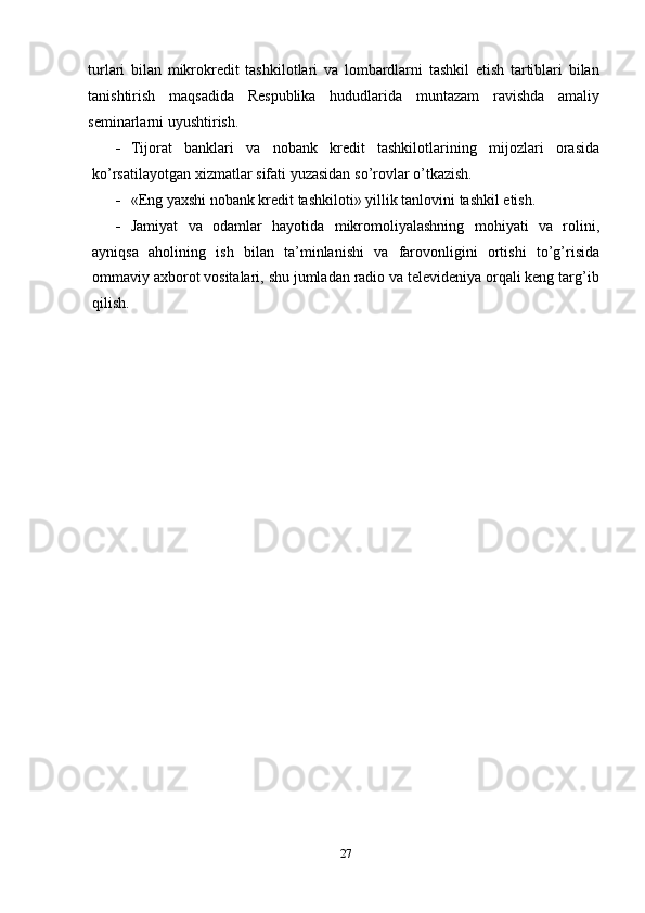 turlari   bilan   mikrokredit   tashkilotlari   va   lombardlarni   tashkil   etish   tartiblari   bilan
tanishtirish   maqsadida   Respublika   hududlarida   muntazam   ravishda   amaliy
seminarlarni   uyushtirish.
 Tijorat   banklari   va   nobank   kredit   tashkilotlarining   mijozlari   orasida
ko’rsatilayotgan   xizmatlar   sifati   yuzasidan   so’rovlar   o’tkazish.
 «Eng   yaxshi   nobank   kredit   tashkiloti»   yillik   tanlovini   tashkil   etish.
 Jamiyat   va   odamlar   hayotida   mikromoliyalashning   mohiyati   va   rolini,
ayniqsa   aholining   ish   bilan   ta’minlanishi   va   farovonligini   ortishi   to’g’risida
ommaviy axborot vositalari, shu jumladan radio va televideniya orqali keng targ’ib
qilish.
27 