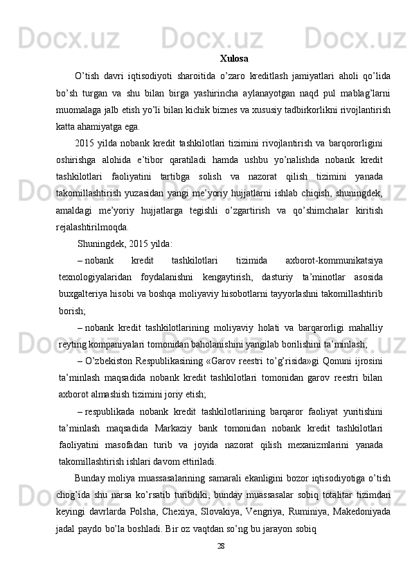 Xulosa
O’tish   davri   iqtisodiyoti   sharoitida   o’zaro   kreditlash   jamiyatlari   aholi   qo’lida
bo’sh   turgan   va   shu   bilan   birga   yashirincha   aylanayotgan   naqd   pul   mablag’larni
muomalaga   jalb   etish   yo’li   bilan   kichik   biznes   va   xususiy   tadbirkorlikni   rivojlantirish
katta ahamiyatga   ega.
2015   yilda   nobank   kredit   tashkilotlari   tizimini   rivojlantirish   va   barqororligini
oshirishga   alohida   e’tibor   qaratiladi   hamda   ushbu   yo’nalishda   nobank   kredit
tashkilotlari   faoliyatini   tartibga   solish   va   nazorat   qilish   tizimini   yanada
takomillashtirish   yuzasidan   yangi   me’yoriy   hujjatlarni   ishlab   chiqish,   shuningdek,
amaldagi   me’yoriy   hujjatlarga   tegishli   o’zgartirish   va   qo’shimchalar   kiritish
rejalashtirilmoqda.
Shuningdek,   2015   yilda:
– nobank   kredit   tashkilotlari   tizimida   axborot-kommunikatsiya
texnologiyalaridan   foydalanishni   kengaytirish,   dasturiy   ta’minotlar   asosida
buxgalteriya hisobi va boshqa moliyaviy hisobotlarni tayyorlashni takomillashtirib
borish;
– nobank   kredit   tashkilotlarining   moliyaviy   holati   va   barqarorligi   mahalliy
reyting   kompaniyalari   tomonidan   baholanishini   yangilab   borilishini   ta’minlash;
– O’zbekiston   Respublikasining   «Garov  reestri  to’g’risida»gi   Qonuni  ijrosini
ta’minlash   maqsadida   nobank   kredit   tashkilotlari   tomonidan   garov   reestri   bilan
axborot   almashish   tizimini joriy   etish;
– respublikada   nobank   kredit   tashkilotlarining   barqaror   faoliyat   yuritishini
ta’minlash   maqsadida   Markaziy   bank   tomonidan   nobank   kredit   tashkilotlari
faoliyatini   masofadan   turib   va   joyida   nazorat   qilish   mexanizmlarini   yanada
takomillashtirish   ishlari davom   ettiriladi.
Bunday   moliya   muassasalarining   samarali   ekanligini   bozor   iqtisodiyotiga   o’tish
chog’ida   shu   narsa   ko’rsatib   turibdiki,   bunday   muassasalar   sobiq   totalitar   tizimdan
keyingi   davrlarda   Polsha,   Chexiya,   Slovakiya,   Vengriya,   Ruminiya,   Makedoniyada
jadal   paydo   bo’la   boshladi.   Bir   oz   vaqtdan   so’ng   bu   jarayon   sobiq
28 