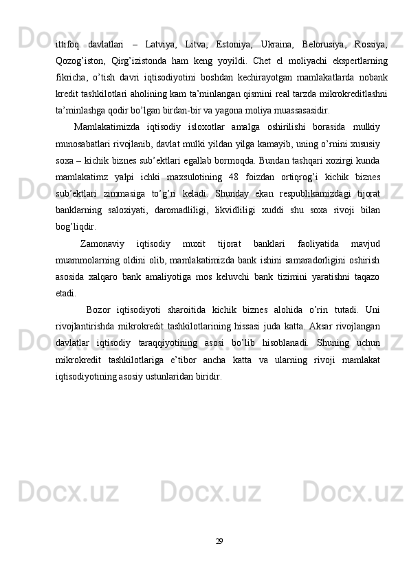 ittifoq   davlatlari   –   Latviya,   Litva,   Estoniya,   Ukraina,   Belorusiya,   Rossiya,
Qozog’iston,   Qirg’izistonda   ham   keng   yoyildi.   Chet   el   moliyachi   ekspertlarning
fikricha,   o’tish   davri   iqtisodiyotini   boshdan   kechirayotgan   mamlakatlarda   nobank
kredit   tashkilotlari   aholining   kam   ta’minlangan   qismini   real   tarzda   mikrokreditlashni
ta’minlashga   qodir   bo’lgan   birdan-bir   va   yagona   moliya   muassasasidir.
Mamlakatimizda   iqtisodiy   isloxotlar   amalga   oshirilishi   borasida   mulkiy
munosabatlari rivojlanib, davlat mulki yildan yilga kamayib, uning o’rnini xususiy
soxa – kichik biznes sub’ektlari egallab bormoqda. Bundan tashqari xozirgi kunda
mamlakatimz   yalpi   ichki   maxsulotining   48   foizdan   ortiqrog’i   kichik   biznes
sub’ektlari   zimmasiga   to’g’ri   keladi.   Shunday   ekan   respublikamizdagi   tijorat
banklarning   saloxiyati,   daromadliligi,   likvidliligi   xuddi   shu   soxa   rivoji   bilan
bog’liqdir.
Zamonaviy   iqtisodiy   muxit   tijorat   banklari   faoliyatida   mavjud
muammolarning   oldini   olib,   mamlakatimizda   bank   ishini   samaradorligini   oshirish
asosida   xalqaro   bank   amaliyotiga   mos   keluvchi   bank   tizimini   yaratishni   taqazo
etadi.
Bozor   iqtisodiyoti   sharoitida   kichik   biznes   alohida   o’rin   tutadi.   Uni
rivojlantirishda   mikrokredit   tashkilotlarining   hissasi   juda   katta.   Aksar   rivojlangan
davlatlar   iqtisodiy   taraqqiyotining   asosi   bo’lib   hisoblanadi.   Shuning   uchun
mikrokredit   tashkilotlariga   e’tibor   ancha   katta   va   ularning   rivoji   mamlakat
iqtisodiyotining   asosiy   ustunlaridan biridir.
29 