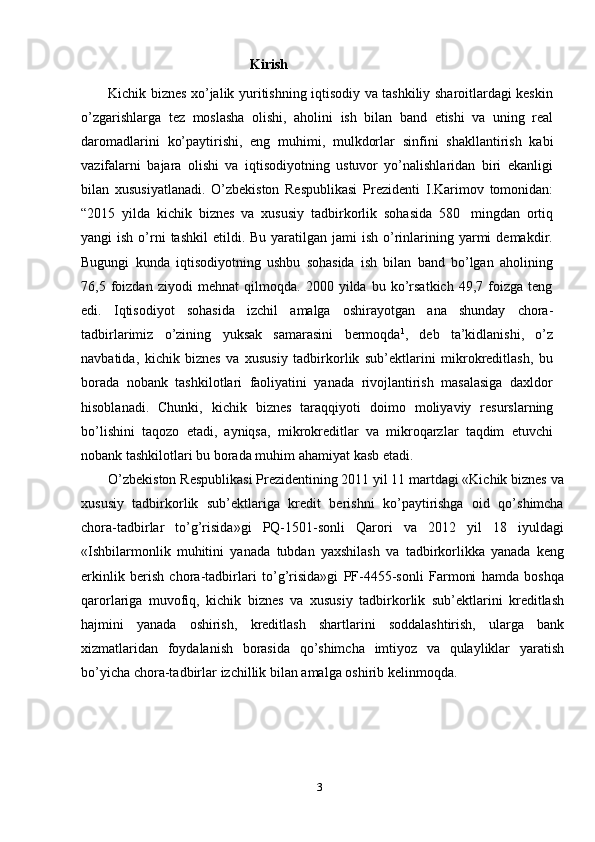                                           Kirish
Kichik biznes xo’jalik yuritishning iqtisodiy va tashkiliy sharoitlardagi keskin
o’zgarishlarga   tez   moslasha   olishi,   aholini   ish   bilan   band   etishi   va   uning   real
daromadlarini   ko’paytirishi,   eng   muhimi,   mulkdorlar   sinfini   shakllantirish   kabi
vazifalarni   bajara   olishi   va   iqtisodiyotning   ustuvor   yo’nalishlaridan   biri   ekanligi
bilan   xususiyatlanadi.   O’zbekiston   Respublikasi   Prezidenti   I.Karimov   tomonidan:
“2015   yilda   kichik   biznes   va   xususiy   tadbirkorlik   sohasida   580   mingdan   ortiq
yangi  ish  o’rni   tashkil   etildi. Bu  yaratilgan jami   ish  o’rinlarining  yarmi   demakdir.
Bugungi   kunda   iqtisodiyotning   ushbu   sohasida   ish   bilan   band   bo’lgan   aholining
76,5   foizdan   ziyodi   mehnat   qilmoqda.   2000   yilda   bu   ko’rsatkich   49,7   foizga   teng
edi.   Iqtisodiyot   sohasida   izchil   amalga   oshirayotgan   ana   shunday   chora-
tadbirlarimiz   o’zining   yuksak   samarasini   bermoqda 1
,   deb   ta’kidlanishi,   o’z
navbatida,   kichik   biznes   va   xususiy   tadbirkorlik   sub’ektlarini   mikrokreditlash,   bu
borada   nobank   tashkilotlari   faoliyatini   yanada   rivojlantirish   masalasiga   daxldor
hisoblanadi.   Chunki,   kichik   biznes   taraqqiyoti   doimo   moliyaviy   resurslarning
bo’lishini   taqozo   etadi,   ayniqsa,   mikrokreditlar   va   mikroqarzlar   taqdim   etuvchi
nobank   tashkilotlari   bu borada   muhim   ahamiyat   kasb etadi.
O’zbekiston Respublikasi Prezidentining 2011 yil 11 martdagi «Kichik biznes   va
xususiy   tadbirkorlik   sub’ektlariga   kredit   berishni   ko’paytirishga   oid   qo’shimcha
chora-tadbirlar   to’g’risida»gi   PQ-1501-sonli   Qarori   va   2012   yil   18   iyuldagi
«Ishbilarmonlik   muhitini   yanada   tubdan   yaxshilash   va   tadbirkorlikka   yanada   keng
erkinlik   berish   chora-tadbirlari   to’g’risida»gi   PF-4455-sonli   Farmoni   hamda   boshqa
qarorlariga   muvofiq,   kichik   biznes   va   xususiy   tadbirkorlik   sub’ektlarini   kreditlash
hajmini   yanada   oshirish,   kreditlash   shartlarini   soddalashtirish,   ularga   bank
xizmatlaridan   foydalanish   borasida   qo’shimcha   imtiyoz   va   qulayliklar   yaratish
bo’yicha   chora-tadbirlar   izchillik   bilan amalga   oshirib kelinmoqda.
3 