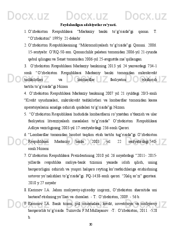 Foydalanilgan   adabiyotlar   ro’yxati.
1. O’zbekiston   Respublikasi   “Markaziy   banki   to’g’risida”gi   qonun.   T.
“O’zbekiston”   1995y   21-dekabr
2. O’zbekiston   Respublikasining   “Mikromoliyalash   to’g’risida”gi   Qonuni.   2006.
15-sentyabr. O’RQ-50-son. Qonunchilik palatasi tomonidan 2006-yil 21-iyunda
qabul   qilingan   va   Senat   tomonidan   2006-yil   25-avgustda   ma’qullangan.
3. O’zbekiston   Respublikasi   Markaziy   bankining   2013   yil   24   yanvardagi   734-1
sonli   “O’zbekiston   Respublikasi   Markaziy   banki   tomonidan   mikrokredit
tashkilotlari va lombardlar faoliyatini tekshirish
tartibi   to’g’risida”gi Nizom
4. O’zbekiston   Respublikasi   Markaziy   bankning   2007   yil   21   iyuldagi   20/3-sonli
“Kredit   uyushmalari,   mikrokredit   tashkilotlari   va   lombardlar   tomonidan   kassa
operatsiyalarini   amalga   oshirish   qoidalari   to’g’risida”gi Nizom.
5. “O’zbekiston Respublikasi hududida lombardlarni ro’yxatdan o’tkazish va ular
faoliyatini   litsenziyalash   masalalari   to’g’risida”   O’zbekiston   Respublikasi
Adliya   vazirligining   2003-yil 17-sentyabrdagi   236-sonli   Qarori.
6. “Lombardlar   tomonidan   hisobot   taqdim   etish   tartibi   tug’risida”gi   O’zbekiston
Respublikasi        Markaziy        banki         2003         yil         22         sentyabrdagi   540-
sonli   Nizomi
7. O’zbekiston   Respublikasi   Prezidentining   2010   yil   26   noyabrdagi   “2011-   2015-
yillarda   respublika   moliya-bank   tizimini   yanada   isloh   qilish,   uning
barqarorligini   oshirish   va   yuqori   halqaro   reyting   ko’rsatkichlariga   erishishning
ustuvor yo’nalishlari to’g’risida”gi. PQ-1438-sonli qarori. “Xalq so’zi” gazetasi.
2010   y.27   noyabr
8. Karimov   I.A.   Jahon   moliyaviy-iqtisodiy   inqirozi,   O’zbekiston   sharoitida   uni
bartaraf   etishning yo’llari   va   choralari.   -   T.: O’zbekiston,   2009. -   56   b.
9. Karimov   I.A.   Bank   tizimi,   pul   muomalasi,   kredit,   investitsiya   va   moliyaviy
barqarorlik to’g’risida. Tuzuvchi F.M.Mullajanov. -T.: O’zbekiston, 2011. -528
b.
30 