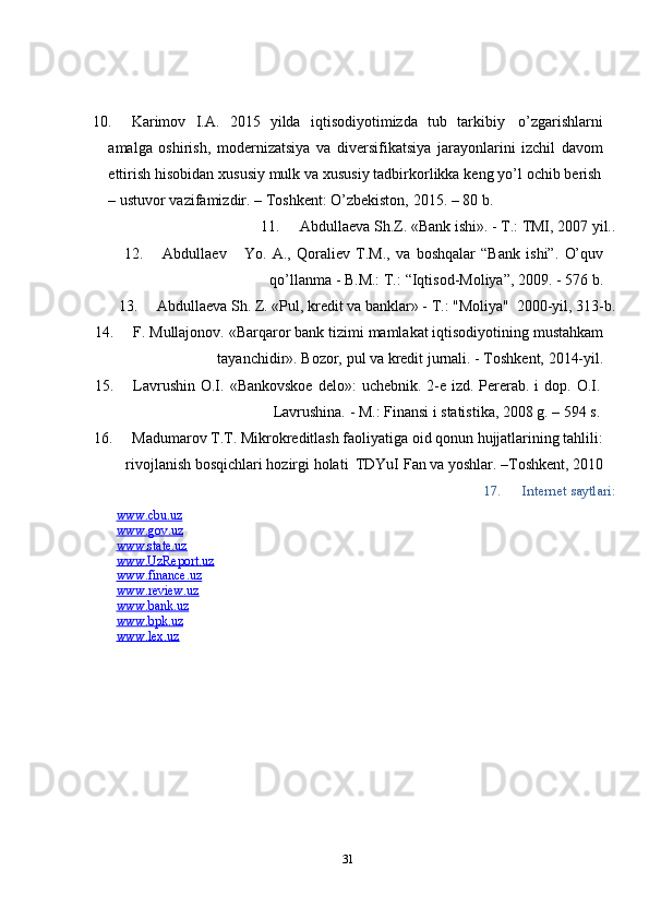 10. Karimov   I.A.   2015   yilda   iqtisodiyotimizda   tub   tarkibiy   o’zgarishlarni
amalga   oshirish,   modernizatsiya   va   diversifikatsiya   jarayonlarini   izchil   davom
ettirish   hisobidan   xususiy   mulk   va   xususiy   tadbirkorlikka   keng   yo’l   ochib   berish
–   ustuvor   vazifamizdir.   –   Toshkent:   O’zbekiston,   2015.   –   80   b.
11. Abdullaeva   Sh.Z.   «Bank   ishi».   -   T.:   TMI,   2007   yil..
12. Abdullaev Yo.   A.,   Qoraliev   T.M.,   va   boshqalar   “Bank   ishi”.   O’quv
qo’llanma   -   B.M.: T.:   “Iqtisod-Moliya”,   2009. -   576   b.
13. Abdullaeva   Sh.   Z.   «Pul,   kredit   va   banklar»   -   T.: "Moliya"   2000-yil,   313-b.
14. F.   Mullajonov.   «Barqaror   bank   tizimi   mamlakat   iqtisodiyotining   mustahkam
tayanchidir».   Bozor,   pul va   kredit jurnali.   -   Toshkent,   2014-yil.
15. Lavrushin   O.I.   «Bankovskoe   delo»:   uchebnik.   2-e   izd.   Pererab.   i   dop.   O.I.
Lavrushina.   -   M.: Finansi i   statistika,   2008   g.   – 594 s.
16. Madumarov T.T. Mikrokreditlash faoliyatiga oid qonun hujjatlarining tahlili:
rivojlanish   bosqichlari   hozirgi   holati   TDYuI   Fan   va   yoshlar.   –Toshkent,   2010
17. Internet   saytlari:
www.cbu.uz  
www.gov.uz  
www.state.uz  
www.UzReport.uz
www.finance.uz  
www.review.uz  
www.bank.uz  
www.bpk.uz  
www.lex.uz
31 