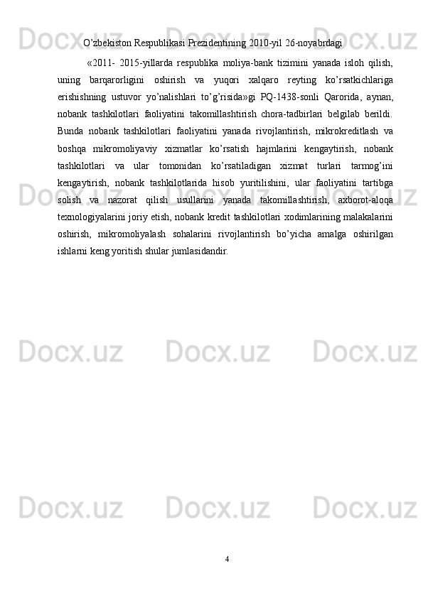 O’zbekiston   Respublikasi   Prezidentining   2010 - yil   26 - noyabrdagi         
  «2011-   2015 - yillarda   respublika   moliya-bank   tizimini   yanada   isloh   qilish,
uning   barqarorligini   oshirish   va   yuqori   xalqaro   reyting   ko’rsatkichlariga
erishishning   ustuvor   yo’nalishlari   to’g’risida»gi   PQ-1438-sonli   Qarorida,   aynan,
nobank   tashkilotlari   faoliyatini   takomillashtirish   chora-tadbirlari   belgilab   berildi.
Bunda   nobank   tashkilotlari   faoliyatini   yanada   rivojlantirish,   mikrokreditlash   va
boshqa   mikromoliyaviy   xizmatlar   ko’rsatish   hajmlarini   kengaytirish,   nobank
tashkilotlari   va   ular   tomonidan   ko’rsatiladigan   xizmat   turlari   tarmog’ini
kengaytirish,   nobank   tashkilotlarida   hisob   yuritilishini,   ular   faoliyatini   tartibga
solish   va   nazorat   qilish   usullarini   yanada   takomillashtirish,   axborot-aloqa
texnologiyalarini   joriy   etish,   nobank kredit tashkilotlari xodimlarining malakalarini
oshirish,   mikromoliyalash   sohalarini   rivojlantirish   bo’yicha   amalga   oshirilgan
ishlarni keng yoritish shular   jumlasidandir.
4 