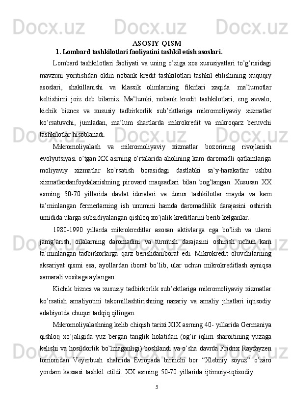 ASOSIY QISM
1. Lombard tashkilotlari faoliyatini tashkil etish asoslari.
Lombard  tashkilotlari   faoliyati  va   uning  o’ziga  xos   xususiyatlari  to’g’risidagi
mavzuni   yoritishdan   oldin   nobank   kredit   tashkilotlari   tashkil   etilishining   xuquqiy
asoslari,   shakillanishi   va   klassik   olimlarning   fikirlari   xaqida   ma’lumotlar
keltishirni   joiz   deb   bilamiz.   Ma’lumki,   nobank   kredit   tashkilotlari,   eng   avvalo,
kichik   biznes   va   xususiy   tadbirkorlik   sub’ektlariga   mikromoliyaviy   xizmatlar
ko’rsatuvchi,   jumladan,   ma’lum   shartlarda   mikrokredit   va   mikroqarz   beruvchi
tashkilotlar   hisoblanadi.
Mikromoliyalash   va   mikromoliyaviy   xizmatlar   bozorining   rivojlanish
evolyutsiyasi  o’tgan XX asrning o’rtalarida aholining kam daromadli qatlamlariga
moliyaviy   xizmatlar   ko’rsatish   borasidagi   dastlabki   sa’y-harakatlar   ushbu
xizmatlardanfoydalanishning   pirovard   maqsadlari   bilan   bog’langan.   Xususan   XX
asrning   50-70   yillarida   davlat   idoralari   va   donor   tashkilotlar   mayda   va   kam
ta’minlangan   fermerlarning   ish   unumini   hamda   daromadlilik   darajasini   oshirish
umidida   ularga   subsidiyalangan   qishloq   xo’jalik   kreditlarini   berib   kelganlar.
1980-1990   yillarda   mikrokreditlar   asosan   aktivlarga   ega   bo’lish   va   ularni
jamg’arish,   oilalarning   daromadini   va   turmush   darajasini   oshirish   uchun   kam
ta’minlangan   tadbirkorlarga   qarz   berishdaniborat   edi.   Mikrokredit   oluvchilarning
aksariyat   qismi   esa,   ayollardan   iborat   bo’lib,   ular   uchun   mikrokreditlash   ayniqsa
samarali   vositaga   aylangan.
Kichik biznes va xususiy tadbirkorlik sub’ektlariga mikromoliyaviy xizmatlar
ko’rsatish   amaliyotini   takomillashtirishning   nazariy   va   amaliy   jihatlari   iqtisodiy
adabiyotda   chuqur tadqiq qilingan.
Mikromoliyalashning kelib chiqish tarixi XIX asrning 40- yillarida Germaniya
qishloq   xo’jaligida   yuz   bergan   tanglik   holatidan   (og’ir   iqlim   sharoitining   yuzaga
kelishi va hosildorlik bo’lmaganligi) boshlandi  va o’sha davrda Fridrix Rayfayzen
tomonidan   Veyerbush   shahrida   Evropada   birinchi   bor   “Xlebniy   soyuz”   o’zaro
yordam   kassasi   tashkil   etildi.   XX   asrning   50-70   yillarida   ijtimoiy-iqtisodiy
5 