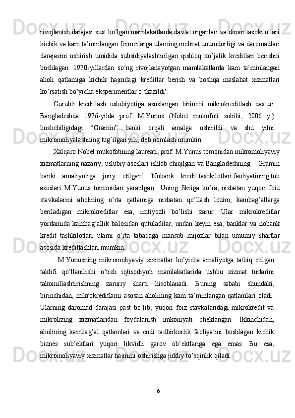 rivojlanish   darajasi   sust   bo’lgan   mamlakatlarda   davlat   organlari   va   donor   tashkilotlari
kichik va kam ta’minlangan fermerlarga ularning mehnat unumdorligi   va daromadlari
darajasini   oshirish   umidida   subsidiyalashtirilgan   qishloq   xo’jalik   kreditlari   berishni
boshlagan.   1970-yillardan   so’ng   rivojlanayotgan   mamlakatlarda   kam   ta’minlangan
aholi   qatlamiga   kichik   hajmdagi   kreditlar   berish   va   boshqa   maslahat   xizmatlari
ko’rsatish   bo’yicha   eksperimentlar   o’tkazildi 4
.
Guruhli   kreditlash   uslubiyotiga   asoslangan   birinchi   mikrokreditlash   dasturi
Bangladeshda   1976-yilda   prof.   M.Yunus   (Nobel   mukofoti   sohibi,   2006   y.)
boshchiligidagi   “Gramin”   banki   orqali   amalga   oshirildi   va   shu   yilni
mikromoliyalashning   tug’ilgan yili,   deb   nomlash   mumkin.
Xalqaro   Nobel   mukofotining   laureati,   prof.   M.Yunus   tomonidan   mikromoliyaviy
xizmatlarning   nazariy,   uslubiy   asoslari   ishlab   chiqilgan   va   B a n g l a d e s h ni n g       G r a m i n
b a n k i      a m a li y o t i g a      j o r i y      e t i l g a n6 .      N ob a n k      k r e d i t tashkilotlari   faoliyatining   tub
asoslari   M.Yunus   tomonidan   yaratilgan.   Uning   fikriga   ko’ra,   nisbatan   yuqori   foiz
stavkalarini   aholining   o’rta   qatlamiga   nisbatan   qo’llash   lozim,   kambag’allarga
beriladigan   mikrokreditlar   esa,   imtiyozli   bo’lishi   zarur.   Ular   mikrokreditlar
yordamida   kambag’allik   balosidan   qutuladilar,   undan   keyin   esa,   banklar   va   nobank
kredit   tashkilotlari   ularni   o’rta   tabaqaga   mansub   mijozlar   bilan   umumiy   shartlar
asosida   kreditlashlari mumkin.
M.Yunusning   mikromoliyaviy   xizmatlar   bo’yicha   amaliyotga   tatbiq   etilgan
taklifi   qo’llanilishi   o’tish   iqtisodiyoti   mamlakatlarida   ushbu   xizmat   turlarini
takomillashtirishning   zaruriy   sharti   hisoblanadi.   Buning   sababi   shundaki,
birinchidan,   mikrokreditlarni   asosan   aholining   kam   ta’minlangan   qatlamlari   oladi.
Ularning   daromad   darajasi   past   bo’lib,   yuqori   foiz   stavkalaridagi   mikrokredit   va
mikrolizing   xizmatlaridan   foydalanish   imkoniyati   cheklangan.   Ikkinchidan,
aholining   kambag’al   qatlamlari   va   endi   tadbirkorlik   faoliyatini   boshlagan   kichik
biznes   sub’ektlari   yuqori   likvidli   garov   ob’ektlariga   ega   emas.   Bu   esa,
mikromoliyaviy   xizmatlar   hajmini   oshirishga   jiddiy   to’sqinlik   qiladi.
6 