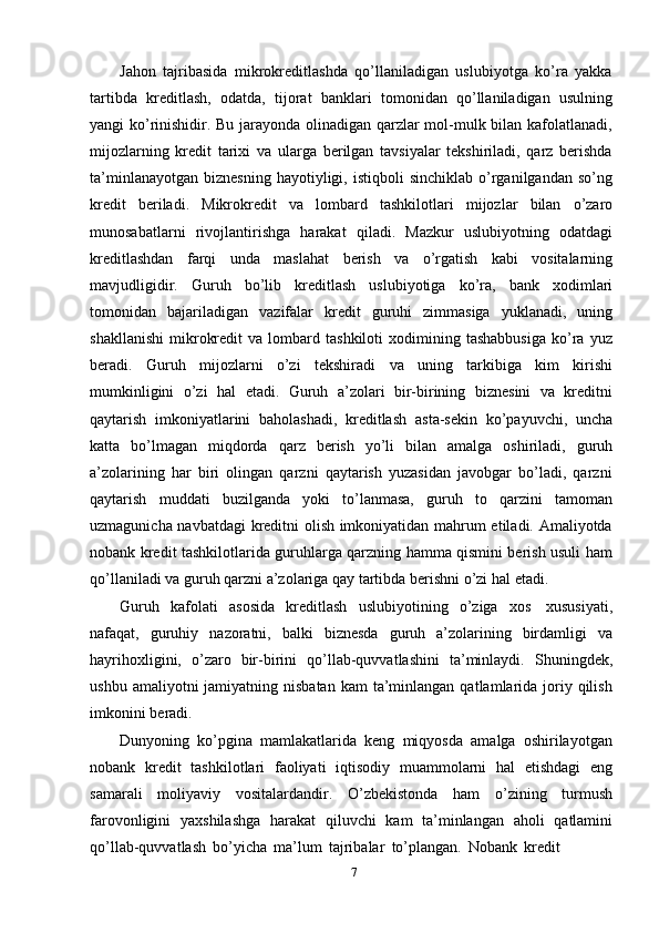 Jahon   tajribasida   mikrokreditlashda   qo’llaniladigan   uslubiyotga   ko’ra   yakka
tartibda   kreditlash,   odatda,   tijorat   banklari   tomonidan   qo’llaniladigan   usulning
yangi ko’rinishidir. Bu jarayonda olinadigan qarzlar mol-mulk bilan kafolatlanadi,
mijozlarning   kredit   tarixi   va   ularga   berilgan   tavsiyalar   tekshiriladi,   qarz   berishda
ta’minlanayotgan   biznesning  hayotiyligi,  istiqboli  sinchiklab   o’rganilgandan  so’ng
kredit   beriladi.   Mikrokredit   va   lombard   tashkilotlari   mijozlar   bilan   o’zaro
munosabatlarni   rivojlantirishga   harakat   qiladi.   Mazkur   uslubiyotning   odatdagi
kreditlashdan   farqi   unda   maslahat   berish   va   o’rgatish   kabi   vositalarning
mavjudligidir.   Guruh   bo’lib   kreditlash   uslubiyotiga   ko’ra,   bank   xodimlari
tomonidan   bajariladigan   vazifalar   kredit   guruhi   zimmasiga   yuklanadi,   uning
shakllanishi   mikrokredit   va  lombard   tashkiloti   xodimining  tashabbusiga   ko’ra   yuz
beradi.   Guruh   mijozlarni   o’zi   tekshiradi   va   uning   tarkibiga   kim   kirishi
mumkinligini   o’zi   hal   etadi.   Guruh   a’zolari   bir-birining   biznesini   va   kreditni
qaytarish   imkoniyatlarini   baholashadi,   kreditlash   asta-sekin   ko’payuvchi,   uncha
katta   bo’lmagan   miqdorda   qarz   berish   yo’li   bilan   amalga   oshiriladi,   guruh
a’zolarining   har   biri   olingan   qarzni   qaytarish   yuzasidan   javobgar   bo’ladi,   qarzni
qaytarish   muddati   buzilganda   yoki   to’lanmasa,   guruh   to   qarzini   tamoman
uzmagunicha navbatdagi  kreditni olish imkoniyatidan mahrum etiladi. Amaliyotda
nobank kredit tashkilotlarida guruhlarga qarzning hamma qismini berish usuli ham
qo’llaniladi   va   guruh   qarzni   a’zolariga   qay   tartibda   berishni   o’zi   hal   etadi.
Guruh   kafolati   asosida   kreditlash   uslubiyotining   o’ziga   xos   xususiyati,
nafaqat,   guruhiy   nazoratni,   balki   biznesda   guruh   a’zolarining   birdamligi   va
hayrihoxligini,   o’zaro   bir-birini   qo’llab-quvvatlashini   ta’minlaydi.   Shuningdek,
ushbu  amaliyotni  jamiyatning  nisbatan  kam  ta’minlangan  qatlamlarida  joriy  qilish
imkonini   beradi.
Dunyoning   ko’pgina   mamlakatlarida   keng   miqyosda   amalga   oshirilayotgan
nobank   kredit   tashkilotlari   faoliyati   iqtisodiy   muammolarni   hal   etishdagi   eng
samarali   moliyaviy   vositalardandir.   O’zbekistonda   ham   o’zining   turmush
farovonligini   yaxshilashga   harakat   qiluvchi   kam   ta’minlangan   aholi   qatlamini
qo’llab-quvvatlash   bo’yicha   ma’lum   tajribalar   to’plangan.   Nobank   kredit
7