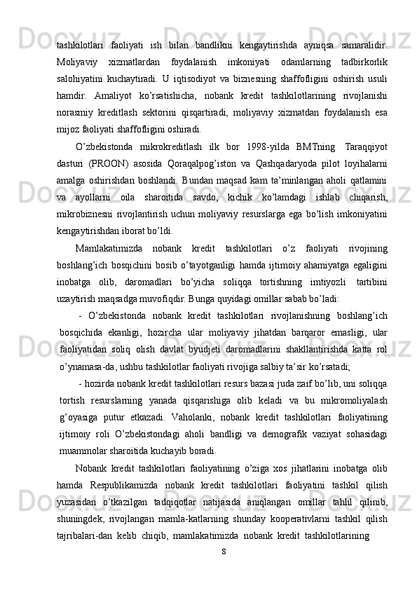 tashkilotlari   faoliyati   ish   bilan   bandlikni   kengaytirishda   ayniqsa   samaralidir.
Moliyaviy   xizmatlardan   foydalanish   imkoniyati   odamlarning   tadbirkorlik
salohiyatini   kuchaytiradi.   U   iqtisodiyot   va   biznesning   shaffofligini   oshirish   usuli
hamdir.   Amaliyot   ko’rsatishicha,   nobank   kredit   tashkilotlarining   rivojlanishi
norasmiy   kreditlash   sektorini   qisqartiradi,   moliyaviy   xizmatdan   foydalanish   esa
mijoz   faoliyati   shaffofligini oshiradi.
O’zbekistonda   mikrokreditlash   ilk   bor   1998 - yilda   BMTning   Taraqqiyot
dasturi   (PROON)   asosida   Qoraqalpog’iston   va   Qashqadaryoda   pilot   loyihalarni
amalga   oshirishdan   boshlandi.   Bundan   maqsad   kam   ta’minlangan   aholi   qatlamini
va   ayollarni   oila   sharoitida   savdo,   kichik   ko’lamdagi   ishlab   chiqarish,
mikrobiznesni   rivojlantirish   uchun   moliyaviy   resurslarga   ega   bo’lish   imkoniyatini
kengaytirishdan   iborat bo’ldi.
Mamlakatimizda   nobank   kredit   tashkilotlari   o’z   faoliyati   rivojining
boshlang’ich   bosqichini   bosib   o’tayotganligi   hamda   ijtimoiy   ahamiyatga   egaligini
inobatga   olib,   daromadlari   bo’yicha   soliqqa   tortishning   imtiyozli   tartibini
uzaytirish   maqsadga   muvofiqdir.   Bunga   quyidagi   omillar   sabab   bo’ladi:
- O’zbekistonda   nobank   kredit   tashkilotlari   rivojlanishning   boshlang’ich
bosqichida   ekanligi,   hozircha   ular   moliyaviy   jihatdan   barqaror   emasligi,   ular
faoliyatidan   soliq   olish   davlat   byudjeti   daromadlarini   shakllantirishda   katta   rol
o’ynamasa-da,   ushbu   tashkilotlar   faoliyati   rivojiga   salbiy   ta’sir   ko’rsatadi;
- hozirda nobank kredit tashkilotlari resurs bazasi juda zaif bo’lib, uni soliqqa
tortish   resurslarning   yanada   qisqarishiga   olib   keladi   va   bu   mikromoliyalash
g’oyasiga   putur   etkazadi.   Vaholanki,   nobank   kredit   tashkilotlari   faoliyatining
ijtimoiy   roli   O’zbekistondagi   aholi   bandligi   va   demografik   vaziyat   sohasidagi
muammolar   sharoitida   kuchayib   boradi.
Nobank   kredit   tashkilotlari   faoliyatining   o’ziga   xos   jihatlarini   inobatga   olib
hamda   Respublikamizda   nobank   kredit   tashkilotlari   faoliyatini   tashkil   qilish
yuzasidan   o’tkazilgan   tadqiqotlar   natijasida   aniqlangan   omillar   tahlil   qilinib,
shuningdek,   rivojlangan   mamla-katlarning   shunday   kooperativlarni   tashkil   qilish
tajribalari-dan   kelib   chiqib,   mamlakatimizda   nobank   kredit   tashkilotlarining
8 