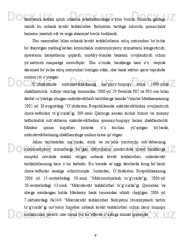 faoliyatini   tashkil   qilish   ishlarini   jadallashtirishga   e’tibor   berildi.   Birinchi   galdagi
vazifa   bu   nobank   kredit   tashkilotlari   faoliyatini   tartibga   soluvchi   qonunchilik
bazasini   yaratish edi va   unga   ahamiyat berila   boshlandi.
Shu   munosabat   bilan   nobank   kredit   tashkilotlarini   soliq   imtiyozlari   bo’yicha
bo’shayotgan mablag’lardan keyinchalik mikromoliyaviy xizmatlarni kengaytirish,
operatsion   harajatlarini   qoplash,   moddiy-texnika   bazasini   rivojlantirish   uchun
yo’naltirish   maqsadga   muvofiqdir.   Shu   o’rinda,   banklarga   ham   o’z   vaqtida
daromad bo’yicha soliq imtiyozlari berilgan ediki, ular bank sektori qaror topishida
muhim   rol o’ynagan.
O’zbekistonda   mikrokreditlashning   me’yoriy-huquqiy   asosi   1999 - yilda
shakllantirildi. Adliya vazirligi tomonidan 2000-yil 29-fevralda 902 va 903-son   bilan
davlat   ro’yxatiga   olingan   mikrokreditlash   tartiblariga   hamda   Vazirlar   Mahkamasining
2002   yil   30   avgustdagi   “O’zbekiston   Respublikasida   mikrokreditlashni rivojlantirish
chora-tadbirlari   to’g’risida”gi   309-sonli   Qaroriga   asosan   kichik   biznes   va   xususiy
tadbirkorlik   sub’ektlarini   mikrokreditlashni   qonuniy-huquqiy   bazasi   shakllantirildi.
Mazkur   qonun   hujjatlari   hozirda   o’z   kuchini   yo’qotgan   bo’lsada,
mikrokreditlashning   shakllanishiga   muhim   hissa   qo’shgan.
Jahon   tajribasidan   ma’lumki,   aholi   va   xo’jalik   yurituvchi   sub’ektlarning
mikromoliyaviy   xizmatlarga   bo’lgan   ehtiyojlarini   qondirishda   tijorat   banklariga
muqobil   ravishda   tashkil   etilgan   nobank   kredit   tashkilotlari,   mikrokredit
tashkilotlarining   ham   o’rni   kattadir.   Bu   borada   so’nggi   davrlarda   keng   ko’lamli
chora-tadbirlar   amalga   oshirilmoqda.   Jumladan,   O’zbekiston   Respublikasining
2006   yil   15-sentyabrdagi   50-sonli   “Mikromoliyalash   to’g’risida”gi,   2006-yil
20 - sentyabrdagi   53-sonli   “Mikrokredit   tashkilotlari   to’g’risida”gi   Qonunlari   va
ularga   asoslangan   holda   Markaziy   bank   tomonidan   ishlab   chiqilgan   2006   yil
7 - oktyabrdagi   №24/4   “Mikrokredit   tashkilotlari   faoliyatini   litsenziyalash   tartibi
to’g’risida”gi   me’yoriy   hujjatlar   nobank   kredit   tashkilotlari   uchun   zarur   huquqiy
mexanizmni   yaratib,   ular   sonini   tez   sur’atlarda   o’sishiga   xizmat qilmoqda.
9 