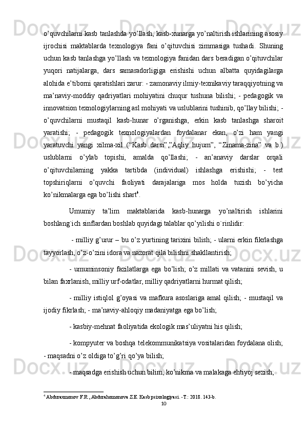 o’quvchilarni kasb tanlashda yo’llash, kasb-xunarga yo’naltirish ishlarining asosiy
ijrochisi   maktablarda   texnologiya   fani   o’qituvchisi   zimmasiga   tushadi.   Shuning
uchun kasb tanlashga yo’llash va texnologiya fanidan dars beradigan o’qituvchilar
yuqori   natijalarga,   dars   samaradorligiga   erishishi   uchun   albatta   quyidagilarga
alohida e’tiborni qaratishlari zarur: - zamonaviy ilmiy-texnikaviy taraqqiyotning va
ma’naviy-moddiy   qadriyatlari   mohiyatini   chuqur   tushuna   bilishi;   -   pedagogik   va
innovatsion texnologiylarning asl mohiyati va uslublarini tushinib, qo’llay bilishi; -
o’quvchilarni   mustaqil   kasb-hunar   o’rganishga,   erkin   kasb   tanlashga   sharoit
yaratishi;   -   pedagogik   texnologiyalardan   foydalanar   ekan,   o’zi   ham   yangi
yaratuvchi   yangi   xilma-xil   (“Kasb   darsi”,”Aqliy   hujum”,   “Zinama-zina”   va   b.)
uslublarni   o’ylab   topishi,   amalda   qo’llashi;   -   an’anaviy   darslar   orqali
o’qituvchilarning   yakka   tartibda   (individual)   ishlashga   erishishi;   -   test
topshiriqlarni   o’quvchi   faoliyati   darajalariga   mos   holda   tuzish   bo’yicha
ko’nikmalarga ega bo’lishi shart 4
. 
Umumiy   ta’lim   maktablarida   kasb-hunarga   yo’naltirish   ishlarini
boshlang`ich sinflardan boshlab quyidagi talablar qo’yilishi o`rinlidir:
  - milliy g’urur – bu o’z yurtining tarixini bilish; - ularni erkin fikrlashga
tayyorlash, o’z-o’zini idora va nazorat qila bilishni shakllantirish; 
-   umuminsoniy   fazilatlarga   ega   bo’lish;   o’z   millati   va   vatanini   sevish,   u
bilan faxrlanish, milliy urf-odatlar, milliy qadriyatlarni hurmat qilish; 
-   milliy   istiqlol   g’oyasi   va   mafkura   asoslariga   amal   qilish;   -   mustaqil   va
ijodiy fikrlash; - ma’naviy-ahloqiy madaniyatga ega bo’lish; 
- kasbiy-mehnat faoliyatida ekologik mas’uliyatni his qilish; 
- kompyuter va boshqa telekommunikatsiya vositalaridan foydalana olish;
- maqsadni o’z oldiga to’g’ri qo’ya bilish; 
- maqsadga erishish uchun bilim, ko’nikma va malakaga ehtiyoj sezish; 
4
  Abduraxmonov F.R., Abdurahomonova Z.E. Kasb psixologiyasi. -T.: 2018.  143-b.
10
