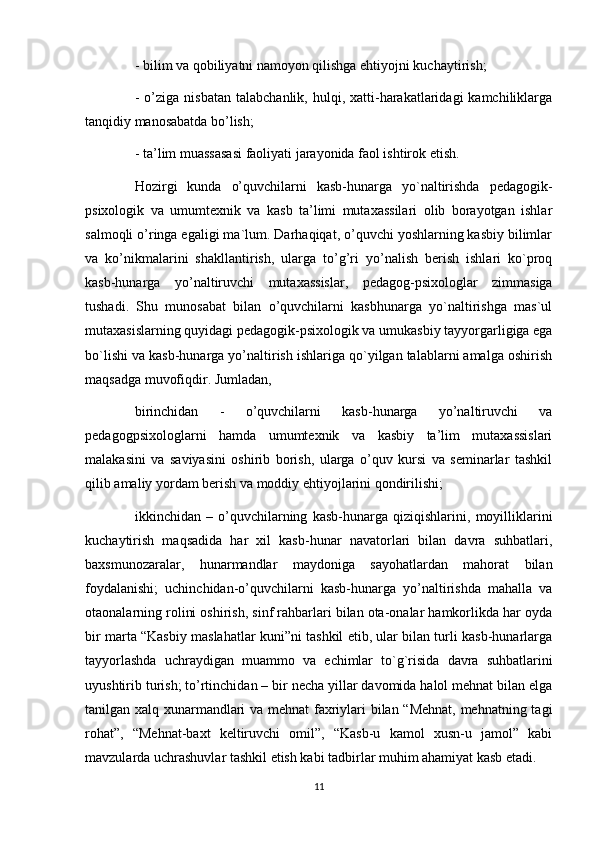 - bilim va qobiliyatni namoyon qilishga ehtiyojni kuchaytirish; 
-  o’ziga  nisbatan   talabchanlik,  hulqi,  xatti-harakatlaridagi  kamchiliklarga
tanqidiy manosabatda bo’lish; 
- ta’lim muassasasi faoliyati jarayonida faol ishtirok etish. 
Hozirgi   kunda   o’quvchilarni   kasb-hunarga   yo`naltirishda   pedagogik-
psixologik   va   umumtexnik   va   kasb   ta’limi   mutaxassilari   olib   borayotgan   ishlar
salmoqli o’ringa egaligi ma`lum. Darhaqiqat, o’quvchi yoshlarning kasbiy bilimlar
va   ko’nikmalarini   shakllantirish,   ularga   to’g’ri   yo’nalish   berish   ishlari   ko`proq
kasb-hunarga   yo’naltiruvchi   mutaxassislar,   pedagog-psixologlar   zimmasiga
tushadi.   Shu   munosabat   bilan   o’quvchilarni   kasbhunarga   yo`naltirishga   mas`ul
mutaxasislarning quyidagi pedagogik-psixologik va umukasbiy tayyorgarligiga ega
bo`lishi va kasb-hunarga yo’naltirish ishlariga qo`yilgan talablarni amalga oshirish
maqsadga muvofiqdir. Jumladan, 
birinchidan   -   o’quvchilarni   kasb-hunarga   yo’naltiruvchi   va
pedagogpsixologlarni   hamda   umumtexnik   va   kasbiy   ta’lim   mutaxassislari
malakasini   va   saviyasini   oshirib   borish,   ularga   o’quv   kursi   va   seminarlar   tashkil
qilib amaliy yordam berish va moddiy ehtiyojlarini qondirilishi; 
ikkinchidan   –   o’quvchilarning   kasb-hunarga   qiziqishlarini,   moyilliklarini
kuchaytirish   maqsadida   har   xil   kasb-hunar   navatorlari   bilan   davra   suhbatlari,
baxsmunozaralar,   hunarmandlar   maydoniga   sayohatlardan   mahorat   bilan
foydalanishi;   uchinchidan-o’quvchilarni   kasb-hunarga   yo’naltirishda   mahalla   va
otaonalarning rolini oshirish, sinf rahbarlari bilan ota-onalar hamkorlikda har oyda
bir marta “Kasbiy maslahatlar kuni”ni tashkil etib, ular bilan turli kasb-hunarlarga
tayyorlashda   uchraydigan   muammo   va   е chimlar   to`g`risida   davra   suhbatlarini
uyushtirib turish; to’rtinchidan – bir necha yillar davomida halol mehnat bilan elga
tanilgan xalq xunarmandlari va mehnat faxriylari bilan “Mehnat, mehnatning tagi
rohat”,   “Mehnat-baxt   keltiruvchi   omil”,   “Kasb-u   kamol   xusn-u   jamol”   kabi
mavzularda uchrashuvlar tashkil etish kabi tadbirlar muhim ahamiyat kasb etadi.
11