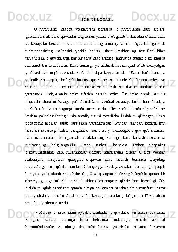 I BOB XULOSASI.
O‘quvchilarni   kasbga   yo‘naltirish   borasida,   o‘quvchilarga   kasb   tiplari,
guruhlari, sinflari, o‘quvchilarning xususiyatlarini o‘rganib tashxisdan o‘tkazadilar
va   tavsiyalar   beradilar,   kasblar   tasniflarining   umumiy   ta‘rifi,   o‘quvchilarga   kasb
tushunchasining   ma’nosini   yoritib   berish,   ularni   kasblarning   tasniflari   bilan
tanishtirish, o‘quvchilarga har bir soha kasblarining jamiyatda tutgan o‘rni haqida
malumot   berilishi   lozim.   Kasb-hunarga   yo‘naltirishdan   maqsad   o‘sib   kelayotgan
yosh   avlodni   ongli   ravishda   kasb   tanlashga   tayyorlashdir.   Ularni   kasb   hunarga
yo‘naltirish   orqali,   bo‘lajak   kasbiy   qarorlarni   shakllantirish,   kasbni   erkin   va
mustaqil   tanlashlari   uchun   kasb-hunarga   yo‘naltirish   ishlariga   mustahkam   zamin
yaratuvchi   ilmiy-amaliy   tizim   sifatida   qarash   lozim.   Bu   tizim   orqali   har   bir
o‘quvchi   shaxsini   kasbga   yo‘naltirishda   individual   xususiyatlarini   ham   hisobga
olish   kerak.   Lekin   bugungi   kunda   umum   o‘rta   ta‘lim   maktablarida   o‘quvchilarni
kasbga   yo‘naltirishning   ilmiy   amaliy   tizimi   yetarlicha   ishlab   chiqilmagan,   ilmiy
pedagogik   asoslari   talab   darajasida   yaratilmagan.   Bundan   tashqari   hozirgi   kun
talablari   asosidagi   tezkor   yangiliklar,   zamonaviy   texnologik   o‘quv   qo‘llanmalar,
dars   ishlanmalari,   ko‘rgazmali   vositalarning   kamligi,   kasb   tanlash   mezon   va
me’yorining   belgilanganligi,   kasb   tanlash   bo‘yicha   tezkor   aloqaning
o‘rnatilmaganligi   kabi   muammolar   dolzarb   masalardan   biridir.   O‘ziga   yoqgan
imkoniyati   darajasida   qiziqgan   o‘quvchi   kasb   tanlash   borasida   Quyidagi
tavsiyalarga amal qilishi mumkin; O‘zi qizqgan kasbga avvalam bor uning layoqati
bor   yoki   yo‘q   ekanligini   tekshirishi;   O‘zi   qiziqgan   kasbning   kelajakda   qanchalik
ahamiyatga   ega   bo‘lishi   haqida   boshlang’ich   prognoz   qilishi   ham   lozimligi;   O‘z
oldida minglab  qarorlar  turganda  o‘ziga  oqilona va  barcha  uchun manfaatli   qaror
tanlay olishi va atrof muhitda sodir bo‘layotgan holatlarga to‘g’ri ta’rif bera olishi
va baholay olishi zarurdir. 
  -   Xulosa   o‘rnida   shuni   aytish   mumkinki,   o‘quvchilar   va   talaba   yoshlarni
endigina   kasblar   olamiga   kirib   kelishida   mubolag’a   emaski   axborot
komunikatsiyalar   va   ularga   shu   soha   haqida   yetarlicha   malumot   beruvchi
12