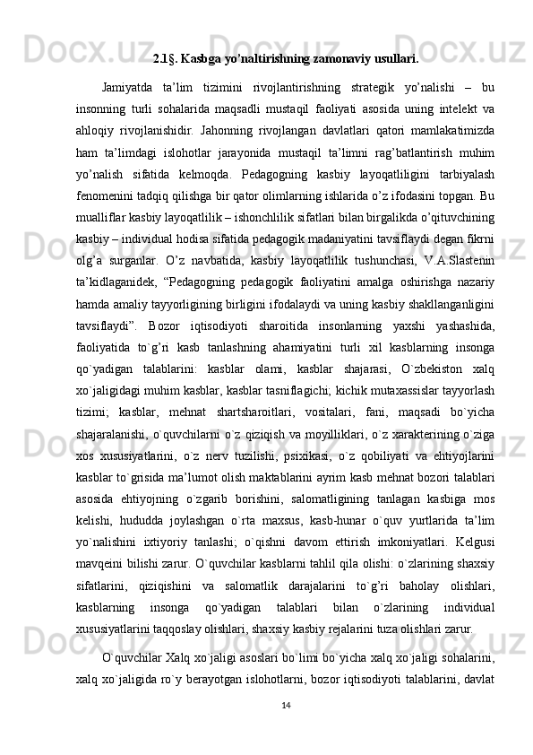 2.1§. Kasbga yo’naltirishning zamonaviy usullari.
Jamiyatda   ta’lim   tizimini   rivojlantirishning   strategik   yo’nalishi   –   bu
insonning   turli   sohalarida   maqsadli   mustaqil   faoliyati   asosida   uning   intelekt   va
ahloqiy   rivojlanishidir.   Jahonning   rivojlangan   davlatlari   qatori   mamlakatimizda
ham   ta’limdagi   islohotlar   jarayonida   mustaqil   ta’limni   rag’batlantirish   muhim
yo’nalish   sifatida   kelmoqda.   Pedagogning   kasbiy   layoqatliligini   tarbiyalash
fenomenini tadqiq qilishga bir qator olimlarning ishlarida o’z ifodasini topgan. Bu
mualliflar kasbiy layoqatlilik – ishonchlilik sifatlari bilan birgalikda o’qituvchining
kasbiy – individual hodisa sifatida pedagogik madaniyatini tavsiflaydi degan fikrni
olg’a   surganlar.   O’z   navbatida,   kasbiy   layoqatlilik   tushunchasi,   V.A.Slastenin
ta’kidlaganidek,   “Pedagogning   pedagogik   faoliyatini   amalga   oshirishga   nazariy
hamda amaliy tayyorligining birligini ifodalaydi va uning kasbiy shakllanganligini
tavsiflaydi”.   Bozor   iqtisodiyoti   sharoitida   insonlarning   yaxshi   yashashida,
faoliyatida   to`g’ri   kasb   tanlashning   ahamiyatini   turli   xil   kasblarning   insonga
qo`yadigan   talablarini:   kasblar   olami,   kasblar   shajarasi,   O`zbekiston   xalq
xo`jaligidagi muhim kasblar, kasblar tasniflagichi; kichik mutaxassislar tayyorlash
tizimi;   kasblar,   mehnat   shartsharoitlari,   vositalari,   fani,   maqsadi   bo`yicha
shajaralanishi,  o`quvchilarni  o`z qiziqish va moyilliklari, o`z xarakterining o`ziga
xos   xususiyatlarini,   o`z   nerv   tuzilishi,   psixikasi,   o`z   qobiliyati   va   ehtiyojlarini
kasblar to`grisida ma’lumot olish maktablarini ayrim kasb mehnat bozori talablari
asosida   ehtiyojning   o`zgarib   borishini,   salomatligining   tanlagan   kasbiga   mos
kelishi,   hududda   joylashgan   o`rta   maxsus,   kasb-hunar   o`quv   yurtlarida   ta’lim
yo`nalishini   ixtiyoriy   tanlashi;   o`qishni   davom   ettirish   imkoniyatlari.   Kelgusi
mavqeini bilishi zarur. O`quvchilar kasblarni tahlil qila olishi: o`zlarining shaxsiy
sifatlarini,   qiziqishini   va   salomatlik   darajalarini   to`g’ri   baholay   olishlari,
kasblarning   insonga   qo`yadigan   talablari   bilan   o`zlarining   individual
xususiyatlarini taqqoslay olishlari, shaxsiy kasbiy rejalarini tuza olishlari zarur.
O`quvchilar Xalq xo`jaligi asoslari bo`limi bo`yicha xalq xo`jaligi sohalarini,
xalq  xo`jaligida  ro`y  berayotgan   islohotlarni,  bozor  iqtisodiyoti  talablarini,  davlat
14 