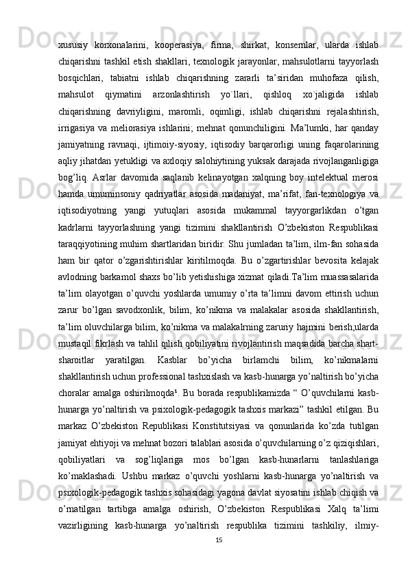 xususiy   korxonalarini,   kooperasiya,   firma,   shirkat,   konsernlar,   ularda   ishlab
chiqarishni  tashkil  etish  shakllari, texnologik jarayonlar, mahsulotlarni  tayyorlash
bosqichlari,   tabiatni   ishlab   chiqarishning   zararli   ta’siridan   muhofaza   qilish,
mahsulot   qiymatini   arzonlashtirish   yo`llari,   qishloq   xo`jaligida   ishlab
chiqarishning   davriyligini,   maromli,   oqimligi,   ishlab   chiqarishni   rejalashtirish,
irrigasiya   va   meliorasiya   ishlarini;   mehnat   qonunchiligini.   Ma’lumki,   har   qanday
jamiyatning   ravnaqi,   ijtimoiy-siyosiy,   iqtisodiy   barqarorligi   uning   faqarolarining
aqliy jihatdan yetukligi va axloqiy salohiytining yuksak darajada rivojlanganligiga
bog’liq.   Asrlar   davomida   saqlanib   kelinayotgan   xalqning   boy   intelektual   merosi
hamda   umuminsoniy   qadriyatlar   asosida   madaniyat,   ma’rifat,   fan-texnologiya   va
iqtisodiyotning   yangi   yutuqlari   asosida   mukammal   tayyorgarlikdan   o’tgan
kadrlarni   tayyorlashning   yangi   tizimini   shakllantirish   O’zbekiston   Respublikasi
taraqqiyotining muhim shartlaridan biridir. Shu jumladan ta’lim, ilm-fan sohasida
ham   bir   qator   o’zgarishtirishlar   kiritilmoqda.   Bu   o’zgartirishlar   bevosita   kelajak
avlodning barkamol shaxs bo’lib yetishishiga xizmat qiladi.Ta’lim muassasalarida
ta’lim   olayotgan   o’quvchi   yoshlarda   umumiy   o’rta   ta’limni   davom   ettirish   uchun
zarur   bo’lgan   savodxonlik,   bilim,   ko’nikma   va   malakalar   asosida   shakllantirish,
ta’lim oluvchilarga bilim, ko’nikma va malakalrning zaruriy hajmini berish,ularda
mustaqil fikrlash va tahlil qilish qobiliyatini rivojlantirish maqsadida barcha shart-
sharoitlar   yaratilgan.   Kasblar   bo’yicha   birlamchi   bilim,   ko’nikmalarni
shakllantirish uchun professional tashxislash va kasb-hunarga yo’naltirish bo’yicha
choralar amalga oshirilmoqda¹. Bu borada respublikamizda “ O’quvchilarni kasb-
hunarga yo’naltirish va psixologik-pedagogik tashxis markazi” tashkil etilgan. Bu
markaz   O’zbekiston   Republikasi   Konstitutsiyasi   va   qonunlarida   ko’zda   tutilgan
jamiyat ehtiyoji va mehnat bozori talablari asosida o’quvchilarning o’z qiziqishlari,
qobiliyatlari   va   sog’liqlariga   mos   bo’lgan   kasb-hunarlarni   tanlashlariga
ko’maklashadi.   Ushbu   markaz   o’quvchi   yoshlarni   kasb-hunarga   yo’naltirish   va
psixologik-pedagogik tashxis sohasidagi yagona davlat siyosatini ishlab chiqish va
o’rnatilgan   tartibga   amalga   oshirish,   O’zbekiston   Respublikasi   Xalq   ta’limi
vazirligining   kasb-hunarga   yo’naltirish   respublika   tizimini   tashkiliy,   ilmiy-
15 