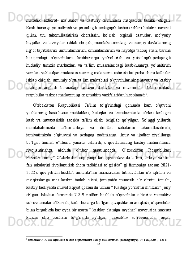 metodik,   axborot-   ma’lumot   va   dasturiy   ta’minlash   maqsadida   tashkil   etilgan.
Kasb-hunarga yo’naltirish va psixologik-pedagogik tashxis ishlari holatini nazorat
qilish,   uni   takomillashtirish   choralarini   ko’rish,   tegishli   dasturlar,   me’yoriy
hujjatlar   va   tavsiyalar   ishlab   chiqish;   mamlakatimizdagi   va   xorijiy   davlatlarning
ilg’or tajribalarini umumlashtirish, ommalashtirish va hayotga tadbiq etish; barcha
bosqichdagi   o’quvchilarni   kasbhunarga   yo’naltirish   va   psixologik-pedagogik
hududiy   tashxis   markazlari   va   ta’lim   muassalaridagi   kasb-hunarga   yo’naltirish
vazifasi yuklatilgan mutaxassislarning malakasini oshirish bo’yicha chora tadbirlar
ishlab chiqish; umumiy o’rta ta’lim maktablari o’quvchilarining hayotiy va kasbiy
o’zligini   anglash   borasidagi   ustuvor   dasturlar   va   muammolar   bilan   ishlash
respublika tashxis markazining eng muhim vazifalaridan hisoblanadi 5
. 
O’zbekiston   Respublikasi   Ta’lim   to’g’risidagi   qonunda   ham   o’quvchi
yoshlarning   kasb-hunar   maktablari,   kollejlar   va   texnikumlarda   o’zlari   tanlagan
kasb   va   mutaxasislik   asosida   ta’lim   olishi   belgilab   qo’yilgan.   So’nggi   yillarda
mamlakatimizda   ta’lim-tarbiya   va   ilm-fan   sohalarini   takomillashtirish,
jamiyatimizda   o’qituvchi   va   pedagog   xodimlarga,   ilmiy   va   ijodkor   ziyolilarga
bo’lgan   hurmat   e’tiborni   yanada   oshirish,   o’quvchilarning   kasbiy   mahoratlarini
rivojlantirishga   alohida   e’tibor   qaratilmoqda.   O’zbekiston   Respublikasi
Prezidentining “  O’zbekistonning  yangi  taraqqiyot  davrida ta’lim, tarbiya  va ilm-
fan sohalarini rivojlantirish chora tadbirlari to’grisida” gi farmoniga asosan 2021-
2022 o’quv yilidan boshlab umumta’lim muassasalari bitiruvchilari o’z iqtidori va
qiziqishlariga   mos   kasbni   tanlab   olishi,   jamiyatda   munosib   o’z   o’rnini   topishi,
kasbiy faoliyatda muvaffaqiyat qozonishi uchun “ Kasbga yo’naltirish tizimi” joriy
etilgan.   Mazkur   farmonda   7-8-9   sinfdan   boshlab   o’quvchilar   o’rtasida   interaktiv
so’rovnomalar o’tkazish, kasb- hunarga bo’lgan qiziqishlarini aniqlash, o’quvchilar
bilan birgalikda har oyda bir marta “ kasblar olamiga sayohat” mavzusida maxsus
kurslar   olib   borilishi   to’g’risida   aytilgan.   Interaktiv   so’rovnomalar   orqali
5
  Muslimov N.A. Bo`lajak kasb ta’limi o’qituvchisini kasbiy shakllantirish. (Monografiya). T.: Fan, 2004, - 128 b.
16