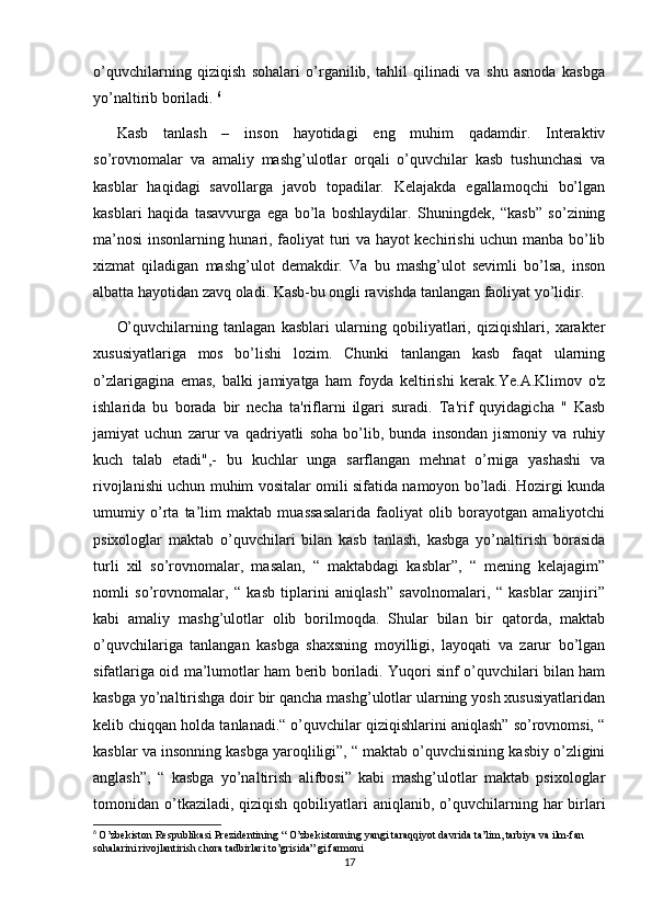 o’quvchilarning   qiziqish   sohalari   o’rganilib,   tahlil   qilinadi   va   shu   asnoda   kasbga
yo’naltirib boriladi.  6
Kasb   tanlash   –   inson   hayotidagi   eng   muhim   qadamdir.   Interaktiv
so’rovnomalar   va   amaliy   mashg’ulotlar   orqali   o’quvchilar   kasb   tushunchasi   va
kasblar   haqidagi   savollarga   javob   topadilar.   Kelajakda   egallamoqchi   bo’lgan
kasblari   haqida   tasavvurga   ega   bo’la   boshlaydilar.   Shuningdek,   “kasb”   so’zining
ma’nosi insonlarning hunari, faoliyat turi va hayot kechirishi uchun manba bo’lib
xizmat   qiladigan   mashg’ulot   demakdir.   Va   bu   mashg’ulot   sevimli   bo’lsa,   inson
albatta hayotidan zavq oladi. Kasb-bu ongli ravishda tanlangan faoliyat yo’lidir.
O’quvchilarning   tanlagan   kasblari   ularning   qobiliyatlari,   qiziqishlari,   xarakter
xususiyatlariga   mos   bo’lishi   lozim.   Chunki   tanlangan   kasb   faqat   ularning
o’zlarigagina   emas,   balki   jamiyatga   ham   foyda   keltirishi   kerak.Ye.A.Klimov   o'z
ishlarida   bu   borada   bir   necha   ta'riflarni   ilgari   suradi.   Ta'rif   quyidagicha   "   Kasb
jamiyat   uchun   zarur   va   qadriyatli   soha   bo’lib,   bunda   insondan   jismoniy   va   ruhiy
kuch   talab   etadi",-   bu   kuchlar   unga   sarflangan   mehnat   o’rniga   yashashi   va
rivojlanishi uchun muhim vositalar omili sifatida namoyon bo’ladi. Hozirgi kunda
umumiy   o’rta   ta’lim   maktab   muassasalarida   faoliyat   olib   borayotgan   amaliyotchi
psixologlar   maktab   o’quvchilari   bilan   kasb   tanlash,   kasbga   yo’naltirish   borasida
turli   xil   so’rovnomalar,   masalan,   “   maktabdagi   kasblar”,   “   mening   kelajagim”
nomli   so’rovnomalar,   “   kasb   tiplarini   aniqlash”   savolnomalari,   “   kasblar   zanjiri”
kabi   amaliy   mashg’ulotlar   olib   borilmoqda.   Shular   bilan   bir   qatorda,   maktab
o’quvchilariga   tanlangan   kasbga   shaxsning   moyilligi,   layoqati   va   zarur   bo’lgan
sifatlariga oid ma’lumotlar ham berib boriladi. Yuqori sinf o’quvchilari bilan ham
kasbga yo’naltirishga doir bir qancha mashg’ulotlar ularning yosh xususiyatlaridan
kelib chiqqan holda tanlanadi.“ o’quvchilar qiziqishlarini aniqlash” so’rovnomsi, “
kasblar va insonning kasbga yaroqliligi”, “ maktab o’quvchisining kasbiy o’zligini
anglash”,   “   kasbga   yo’naltirish   alifbosi”   kabi   mashg’ulotlar   maktab   psixologlar
tomonidan o’tkaziladi, qiziqish  qobiliyatlari  aniqlanib,  o’quvchilarning  har   birlari
6
  O’zbekiston Respublikasi Prezidentining “ O’zbekistonning yangi taraqqiyot davrida ta’lim, tarbiya va ilm-fan 
sohalarini rivojlantirish chora tadbirlari to’grisida” gi farmoni
17