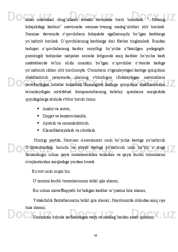 bilan   individual   shug’ullanib   kerakli   tavsiyalar   berib   borishadi.   “   Mening
kelajakdagi   kasbim”   mavzusida   seminar-trening   mashg’ulotlari   olib   boriladi.
Seminar   davomida   o’quvchilarni   kelajakda   egallamoqchi   bo’lgan   kasblarga
yo’naltirib   boriladi.   O’quvchilarning   kasblarga   doir   fikrlari   tinglaniladi.   Bundan
tashqari   o’quvchilarning   kasbiy   moyilligi   bo’yicha   o’tkazilgan   pedagogik-
psixologik   tashxislar   natijalari   asosida   kelgusida   aniq   kasblar   bo’yicha   kasb
maktablarida   ta’lim   olishi   mumkin   bo’lgan   o’quvchilar   o’rtasida   kasbga
yo’naltirish ishlari olib borilmoqda. O'smirlarni o'rganilayotgan kasbga qiziqishini
shakllantirish   jarayonida   ularning   e'tiborligini   ifodalaydigan   materiallarni
tavsiflaydigan   holatlar   kuzatiladi.Shuningdek   kasbiga   qiziqishini   shakllantirishni
ta'minlaydigan   intelektual   komponentlarning   tarkibiy   qismlarini   aniqlashda
quyidagilarga alohida e'tibor berish lozim
 Analiz va sintez; 
 Diqqat va kuzatuvchanlik; 
 Ajratish va umumlashtirish;
 Klassifikatsiyalash va isbotlash
  Hozirgi   paytda,   Harrison   Assessments   usuli   bo’yicha   kasbga   yo’naltirish
O’zbekistondagi   birinchi   va   noyob   kasbga   yo’naltirish   usuli   bo’lib,   u   sizga
farzandingiz   uchun   qaysi   mutaxassislikni   tanlashni   va   qaysi   kuchli   tomonlarini
rivojlantirishni aniqlashga yordam beradi. 
Bu test usuli orqali biz: 
  O’zimizni kuchli tomonlarimizni tahlil qila olamiz; 
  Biz uchun muvaffaqiyatli bo’ladigan kasblar ro’yxatini bila olamiz; 
  Yetakchilik fazilatlarimizni tahlil qila olamiz; Hayotimizda oldindan aniq reja
tuza olamiz; 
  Umrimizni behuda sarflanadigan vaqti va mablag’laridan asrab qolamiz; 
18