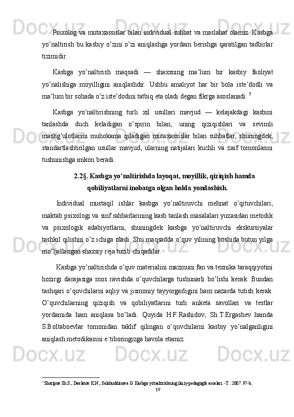 Psixolog va mutaxassislar bilan individual suhbat va maslahat olamiz. Kasbga
yo’naltirish  bu kasbiy  o’zini  o’zi   aniqlashga  yordam  berishga  qaratilgan tadbirlar
tizimidir.
Kasbga   yo’naltirish   maqsadi   —   shaxsning   ma’lum   bir   kasbiy   faoliyat
yo’nalishiga   moyilligini   aniqlashdir.   Ushbu   amaliyot   har   bir   bola   iste’dodli   va
ma’lum bir sohada o’z iste’dodini tatbiq eta oladi degan fikrga asoslanadi.  7
Kasbga   yo’naltirishning   turli   xil   usullari   mavjud   —   kelajakdagi   kasbini
tanlashda   duch   keladigan   o’spirin   bilan,   uning   qiziqishlari   va   sevimli
mashg’ulotlarini   muhokama   qiladigan   mutaxassislar   bilan   suhbatlar,   shuningdek,
standartlashtirilgan   usullar   mavjud,   ularning   natijalari   kuchli   va   zaif   tomonlarini
tushunishga imkon beradi.
2.2§. Kasbga yo’naltirishda layoqat, moyillik, qiziqish hamda
qobiliyatlarni inobatga olgan holda yondashish.
Individual   mustaqil   ishlar   kasbga   yo’naltiruvchi   mehnat   o’qituvchilari,
maktab psixologi va sinf rahbarlarining kasb tanlash masalalari yuzasidan metodik
va   psixologik   adabiyotlarni,   shuningdek   kasbga   yo’naltiruvchi   ekskursiyalar
tashkil qilishni o’z ichiga oladi. Shu maqsadda o’quv yilining boshida butun yilga
mo’ljallangan shaxsiy reja tuzib chiqadilar. 
Kasbga yo’naltirishda o’quv materialini mazmuni fan va texnika taraqqiyotini
hozirgi   darajasiga   mos   ravishda   o’quvchilarga   tushunarli   bo’lishi   kerak.   Bundan
tashqari o’quvchilarni aqliy va jismoniy tayyorgarligini ham nazarda tutish kerak.
O’quvchilarning   qiziqish   va   qobiliyatlarini   turli   anketa   savollari   va   testlar
yordamida   ham   aniqlasa   bo’ladi.   Quyida   H.F.Rashidov,   Sh.T.Ergashev   hamda
S.Boltaboevlar   tomonidan   taklif   qilingan   o’quvchilarni   kasbiy   yo’nalganligini
aniqlash metodikasini e`tiboringizga havola etamiz.
7
  Sharipov Sh.S., Davlatov K.N., Salohuddinova G. Kasbga yo'naltirishning ilmiy-pedagogik asoslari. -T.: 2007. 97-b .
19