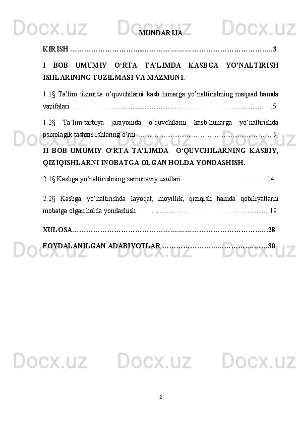 MUNDARIJA
KIRISH  ………………………..,..……………………………………………..…3
I   BOB   UMUMIY   O ‘ RTA   TA`LIMDA   KASBGA   YO’NALTIRISH
ISHLARINING TUZILMASI VA MAZMUNI.
1.1§   Ta’lim   tizimida   o ‘ quvchilarni   kasb   hunarga   yo’naltirishning   maqsad   hamda
vazifalari  ……………………………………………………………………….….5
1.2§   Ta`lim-tarbiya   jarayonida   o ‘quvchilarni   kasb-hunarga   yo‘naltirishda
psixolagik tashxis ishlaring o‘rni ............................................................................. 9
II   BOB   UMUMIY   O‘RTA   TA’LIMDA     O‘QUVCHILARNING   KASBIY,
QIZIQISHLARNI INOBATGA OLGAN HOLDA YONDASHISH.
2.1§ Kasbga yo’naltirishning zamonaviy usullari  ………………………………14
2.2§   Kasbga   y o ‘naltirishda   layoqat,   moyillik,   qiziqish   hamda   qobiliyatlarni
inobatga olgan holda yondashish ……..………………………………………….19
XULOSA……………………………………………………………………..….28
FOYDALANILGAN ADABIYOTLAR …………………...………….………30
2