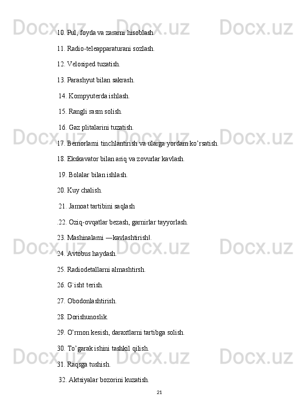10. Pul, foyda va zararni hisoblash. 
11. Radio-teleapparaturani sozlash. 
12. Velosiped tuzatish. 
13. Parashyut bilan sakrash.
 14. Kompyuterda ishlash.
 15. Rangli rasm solish.
 16. Gaz plitalarini tuzatish. 
17. Bemorlarni tinchlantirish va ularga yordam ko’rsatish. 
18. Ekskavator bilan ariq va zovurlar kavlash.
 19. Bolalar bilan ishlash. 
20. Kuy chalish.
 21. Jamoat tartibini saqlash
.22. Oziq-ovqatlar bezash, garnirlar tayyorlash. 
23. Mashinalarni ―kavlashtirish . ‖
24. Avtobus haydash. 
25. Radiodetallarni almashtirsh. 
26. G`isht terish. 
27. Obodonlashtirish. 
28. Dorishunoslik. 
29. O’rmon kesish, daraxtlarni tartibga solish. 
30. To’garak ishini tashkil qilish. 
31. Raqsga tushish.
 32. Aktsiyalar bozorini kuzatish. 
21