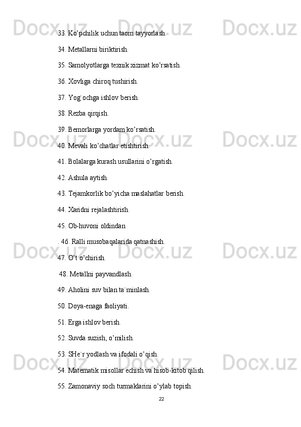 33. Ko’pchilik uchun taom tayyorlash. 
34. Metallarni biriktirish. 
35. Samolyotlarga texnik xizmat ko’rsatish. 
36. Xovliga chiroq tushirish. 
37. Yog`ochga ishlov berish. 
38. Rezba qirqish. 
39. Bemorlarga yordam ko’rsatish. 
40. Mevali ko’chatlar etishtirish. 
41. Bolalarga kurash usullarini o’rgatish. 
42. Ashula aytish. 
43. Tejamkorlik bo’yicha maslahatlar berish. 
44. Xaridni rejalashtirish. 
45. Ob-huvoni oldindan 
. 46. Ralli musobaqalarida qatnashish. 
47. O’t o’chirish.
 48. Metallni payvandlash. 
49. Aholini suv bilan ta`minlash. 
50. Doya-enaga faoliyati. 
51. Erga ishlov berish. 
52. Suvda suzish, o’milish. 
53. SHe`r yodlash va ifodali o’qish. 
54. Matematik misollar echish va hisob-kitob qilish. 
55. Zamonaviy soch turmaklarini o’ylab topish. 
22