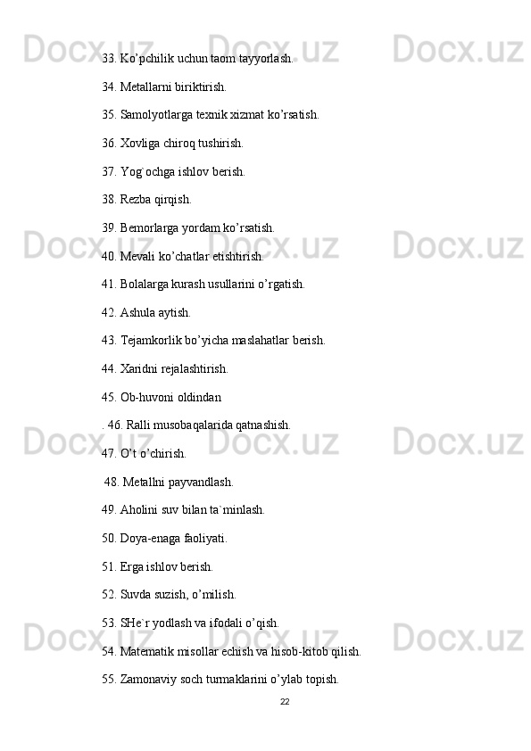 33. Ko’pchilik uchun taom tayyorlash. 
34. Metallarni biriktirish. 
35. Samolyotlarga texnik xizmat ko’rsatish. 
36. Xovliga chiroq tushirish. 
37. Yog`ochga ishlov berish. 
38. Rezba qirqish. 
39. Bemorlarga yordam ko’rsatish. 
40. Mevali ko’chatlar etishtirish. 
41. Bolalarga kurash usullarini o’rgatish. 
42. Ashula aytish. 
43. Tejamkorlik bo’yicha maslahatlar berish. 
44. Xaridni rejalashtirish. 
45. Ob-huvoni oldindan 
. 46. Ralli musobaqalarida qatnashish. 
47. O’t o’chirish.
 48. Metallni payvandlash. 
49. Aholini suv bilan ta`minlash. 
50. Doya-enaga faoliyati. 
51. Erga ishlov berish. 
52. Suvda suzish, o’milish. 
53. SHe`r yodlash va ifodali o’qish. 
54. Matematik misollar echish va hisob-kitob qilish. 
55. Zamonaviy soch turmaklarini o’ylab topish. 
22 