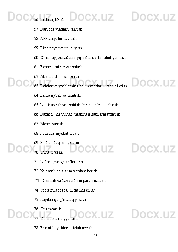 56. Bichish, tikish. 
57. Daryoda yuklarni tashish. 
58. Akkumlyator tuzatish. 
59. Bino poydevorini quyish. 
60. O’rin-joy, xonadonni yig`ishtiruvchi robot yaratish. 
61. Bemorlarni parvarishlash. 
62. Mashinada paxta terish. 
63. Bolalar va yoshlarning bo’sh vaqtlarini tashkil etish. 
64. Latifa aytish va eshitish. 
65. Latifa aytish va eshitish. hujjatlar bilan ishlash. 
66. Dazmol, kir yuvish mashinasi kabilarni tuzatish. 
67. Mebel yasash. 
68. Poezdda sayohat qilish. 
69. Pochta aloqasi operatori. 
70. Oyna qirqish. 
71. Liftda qavatga ko’tarilish. 
72. Nuqsonli bolalarga yordam berish.
 73. O’simlik va hayvonlarni parvarishlash. 
74. Sport musobaqalini tashkil qilish. 
75. Loydan qo’g`irchoq yasash. 
76. Tejamkorlik. 
77. Shirinliklar tayyorlash. 
78. Er osti boyliklarini izlab topish. 
23