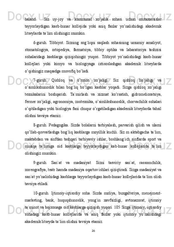 baland.     Siz   uy-joy   va   kommunal   xo’jalik   sohasi   uchun   mutaxassislar
tayyorlaydigan   kasb-hunar   kollejida   yoki   aniq   fanlar   yo’nalishidagi   akademik
litseylarda ta`lim olishingiz mumkin. 
6-guruh.   Tibbiyot.   Sizning   sog`liqni   saqlash   sohasining   umumiy   amaliyot,
stomatologiya,   ortopediya,   farmatsiya,   tibbiy   optika   va   labaratoriya   tashxisi
sohalaridagi   kasblarga   qiziqishingiz   yuqori.   Tibbiyot   yo’nalishidagi   kasb-hunar
kollejlari   yoki   kimyo   va   biologiyaga   ixtisoslashgan   akademik   litseylarda
o’qishingiz maqsadga muvofiq bo’ladi. 
7-guruh.   Qishloq   va   o’rmon   xo’jaligi.   Siz   qishloq   ho’jaligi   va
o’simlikshunoslik   bilan   bog`liq   bo’lgan   kasblar   yoqadi.   Sizga   qishloq   xo’jaligi
texnikalarini   boshqarish.   Ta`mirlash   va   xizmat   ko’rsatish,   gidromelioratsiya,
fermer xo’jaligi, agronomiya, zootexnika, o’simlikshunoslik, chorvachilik sohalari
o’qitiladigan yoki biologiya fani chuqur o’rgatiladigan akademik litseylarda tahsil
olishni tavsiya etamiz. 
8-guruh.   Pedagogika.   Sizda   bolalarni   tarbiyalash,   parvarish   qilish   va   ularni
qo’llab-quvvatlashga   bog`liq   kasblarga   moyillik   kuchli.   Siz   m   aktabgacha   ta`lim,
maktabdan   va   sinfdan   tashqari   tarbiyaviy   ishlar,   boshlang`ich   sinflarda   sport   va
musiqa   ta`limiga   oid   kasblarga   tayyorlaydigan   kab-hunar   kollejlarida   ta`lim
olishingiz mumkin. 
9-guruh.   San`at   va   madaniyat.   Sizni   tasviriy   san`at,   rassomchilik,
xoreografiya, teatr hamda madaniya oqartuv ishlari qiziqtiradi. Sizga madaniyat va
san`at yo’nalishidagi kasblarga tayyorlaydigan kasb-hunar kollejlarida ta`lim olish
tavsiya etiladi. 
10-guruh.   Ijtimoiy-iqtisodiy   soha.   Sizda   moliya,   buxgalteriya,   menejment-
marketing,   bank,   huquqshunoslik,   yong`in   xavfsizligi,   avtonazorat,   ijtimoiy
ta`minot va bojxonaga oid kasblarga qiziqish yuqori. 105 Sizga ijtimoiy, iqtisodiy
sohadagi   kasb-hunar   kollejlarida   va   aniq   fanlar   yoki   ijtimoiy   yo’nalishdagi
akademik litseyda ta`lim olishni tavsiya etamiz. 
26