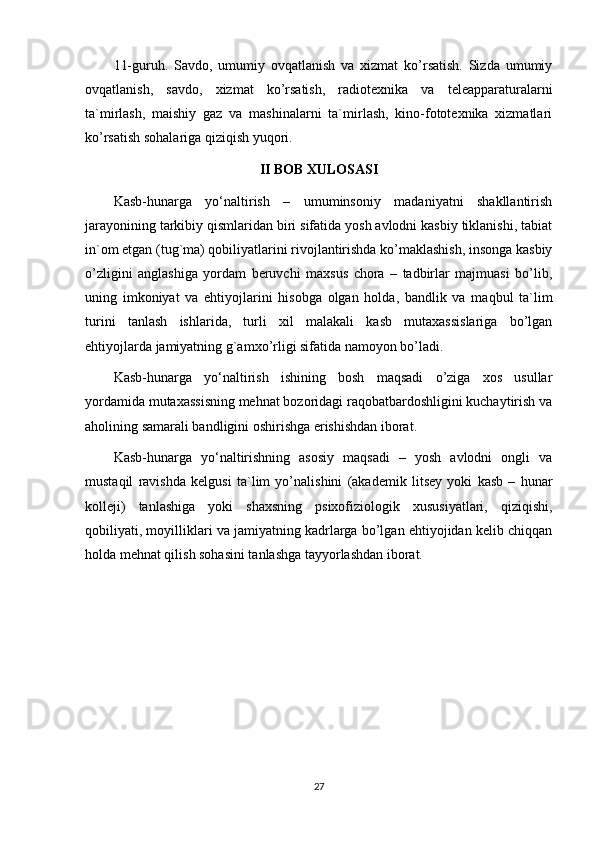 11-guruh.   Savdo,   umumiy   ovqatlanish   va   xizmat   ko’rsatish.   Sizda   umumiy
ovqatlanish,   savdo,   xizmat   ko’rsatish,   radiotexnika   va   teleapparaturalarni
ta`mirlash,   maishiy   gaz   va   mashinalarni   ta`mirlash,   kino-fototexnika   xizmatlari
ko’rsatish sohalariga qiziqish yuqori.
II BOB XULOSASI
Kasb-hunarga   yo‘naltirish   –   umuminsoniy   madaniyatni   shakllantirish
jarayonining tarkibiy qismlaridan biri sifatida yosh avlodni kasbiy tiklanishi, tabiat
in`om etgan (tug`ma) qobiliyatlarini rivojlantirishda ko’maklashish, insonga kasbiy
o’zligini   anglashiga   yordam   beruvchi   maxsus   chora   –   tadbirlar   majmuasi   bo’lib,
uning   imkoniyat   va   ehtiyojlarini   hisobga   olgan   holda,   bandlik   va   maqbul   ta`lim
turini   tanlash   ishlarida,   turli   xil   malakali   kasb   mutaxassislariga   bo’lgan
ehtiyojlarda jamiyatning g`amxo’rligi sifatida namoyon bo’ladi. 
Kasb-hunarga   yo‘naltirish   ishining   bosh   maqsadi   o’ziga   xos   usullar
yordamida mutaxassisning mehnat bozoridagi raqobatbardoshligini kuchaytirish va
aholining samarali bandligini oshirishga erishishdan iborat. 
Kasb-hunarga   yo‘naltirishning   asosiy   maqsadi   –   yosh   avlodni   ongli   va
mustaqil   ravishda   kelgusi   ta`lim   yo’nalishini   (akademik   litsey   yoki   kasb   –   hunar
kolleji)   tanlashiga   yoki   shaxsning   psixofiziologik   xususiyatlari,   qiziqishi,
qobiliyati, moyilliklari va jamiyatning kadrlarga bo’lgan ehtiyojidan kelib chiqqan
holda mehnat qilish sohasini tanlashga tayyorlashdan iborat.
27