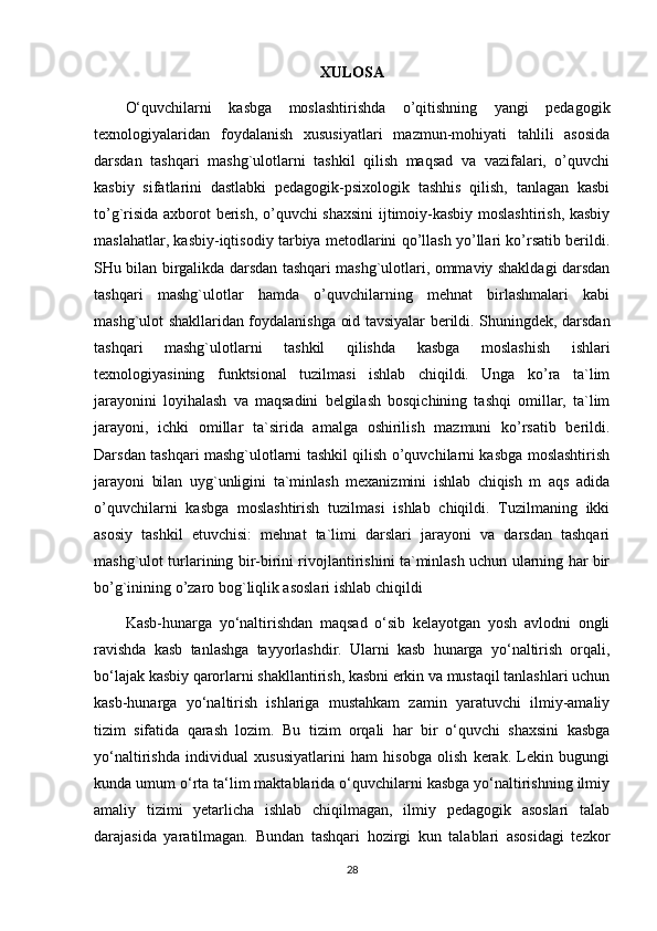 XULOSA
O‘quvchilarni   kasbga   moslashtirishda   o’qitishning   yangi   pedagogik
texnologiyalaridan   foydalanish   xususiyatlari   mazmun-mohiyati   tahlili   asosida
darsdan   tashqari   mashg`ulotlarni   tashkil   qilish   maqsad   va   vazifalari,   o’quvchi
kasbiy   sifatlarini   dastlabki   pedagogik-psixologik   tashhis   qilish,   tanlagan   kasbi
to’g`risida axborot berish, o’quvchi shaxsini  ijtimoiy-kasbiy moslashtirish, kasbiy
maslahatlar, kasbiy-iqtisodiy tarbiya metodlarini qo’llash yo’llari ko’rsatib berildi.
SHu bilan birgalikda darsdan tashqari mashg`ulotlari, ommaviy shakldagi darsdan
tashqari   mashg`ulotlar   hamda   o’quvchilarning   mehnat   birlashmalari   kabi
mashg`ulot shakllaridan foydalanishga oid tavsiyalar berildi. Shuningdek, darsdan
tashqari   mashg`ulotlarni   tashkil   qilishda   kasbga   moslashish   ishlari
texnologiyasining   funktsional   tuzilmasi   ishlab   chiqildi.   Unga   ko’ra   ta`lim
jarayonini   loyihalash   va   maqsadini   belgilash   bosqichining   tashqi   omillar,   ta`lim
jarayoni,   ichki   omillar   ta`sirida   amalga   oshirilish   mazmuni   ko’rsatib   berildi.
Darsdan tashqari mashg`ulotlarni tashkil qilish o’quvchilarni kasbga moslashtirish
jarayoni   bilan   uyg`unligini   ta`minlash   mexanizmini   ishlab   chiqish   m   aqs   adida
o’quvchilarni   kasbga   moslashtirish   tuzilmasi   ishlab   chiqildi.   Tuzilmaning   ikki
asosiy   tashkil   etuvchisi:   mehnat   ta`limi   darslari   jarayoni   va   darsdan   tashqari
mashg`ulot turlarining bir-birini rivojlantirishini ta`minlash uchun ularning har bir
bo’g`inining o’zaro bog`liqlik asoslari ishlab chiqildi
Kasb-hunarga   yo‘naltirishdan   maqsad   o‘sib   kelayotgan   yosh   avlodni   ongli
ravishda   kasb   tanlashga   tayyorlashdir.   Ularni   kasb   hunarga   yo‘naltirish   orqali,
bo‘lajak kasbiy qarorlarni shakllantirish, kasbni erkin va mustaqil tanlashlari uchun
kasb-hunarga   yo‘naltirish   ishlariga   mustahkam   zamin   yaratuvchi   ilmiy-amaliy
tizim   sifatida   qarash   lozim.   Bu   tizim   orqali   har   bir   o‘quvchi   shaxsini   kasbga
yo‘naltirishda   individual   xususiyatlarini   ham   hisobga   olish   kerak.   Lekin   bugungi
kunda umum o‘rta ta‘lim maktablarida o‘quvchilarni kasbga yo‘naltirishning ilmiy
amaliy   tizimi   yetarlicha   ishlab   chiqilmagan,   ilmiy   pedagogik   asoslari   talab
darajasida   yaratilmagan.   Bundan   tashqari   hozirgi   kun   talablari   asosidagi   tezkor
28