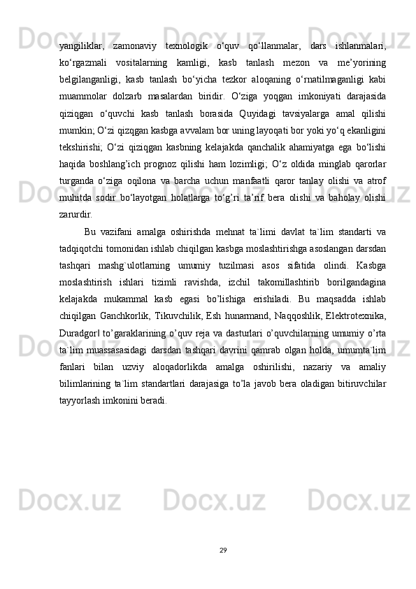 yangiliklar,   zamonaviy   texnologik   o‘quv   qo‘llanmalar,   dars   ishlanmalari,
ko‘rgazmali   vositalarning   kamligi,   kasb   tanlash   mezon   va   me’yorining
belgilanganligi,   kasb   tanlash   bo‘yicha   tezkor   aloqaning   o‘rnatilmaganligi   kabi
muammolar   dolzarb   masalardan   biridir.   O‘ziga   yoqgan   imkoniyati   darajasida
qiziqgan   o‘quvchi   kasb   tanlash   borasida   Quyidagi   tavsiyalarga   amal   qilishi
mumkin; O‘zi qizqgan kasbga avvalam bor uning layoqati bor yoki yo‘q ekanligini
tekshirishi;   O‘zi   qiziqgan   kasbning   kelajakda   qanchalik   ahamiyatga   ega   bo‘lishi
haqida   boshlang’ich   prognoz   qilishi   ham   lozimligi;   O‘z   oldida   minglab   qarorlar
turganda   o‘ziga   oqilona   va   barcha   uchun   manfaatli   qaror   tanlay   olishi   va   atrof
muhitda   sodir   bo‘layotgan   holatlarga   to‘g’ri   ta’rif   bera   olishi   va   baholay   olishi
zarurdir.
Bu   vazifani   amalga   oshirishda   mehnat   ta`limi   davlat   ta`lim   standarti   va
tadqiqotchi tomonidan ishlab chiqilgan kasbga moslashtirishga asoslangan darsdan
tashqari   mashg`ulotlarning   umumiy   tuzilmasi   asos   sifatida   olindi.   Kasbga
moslashtirish   ishlari   tizimli   ravishda,   izchil   takomillashtirib   borilgandagina
kelajakda   mukammal   kasb   egasi   bo’lishiga   erishiladi.   Bu   maqsadda   ishlab
chiqilgan   Ganchkorlik,   Tikuvchilik,   Esh   hunarmand,   Naqqoshlik,   Elektrotexnika,
Duradgor  to’garaklarining o’quv reja va dasturlari o’quvchilarning umumiy o’rta‖
ta`lim   muassasasidagi   darsdan   tashqari   davrini   qamrab   olgan   holda,   umumta`lim
fanlari   bilan   uzviy   aloqadorlikda   amalga   oshirilishi,   nazariy   va   amaliy
bilimlarining   ta`lim   standartlari   darajasiga   to’la   javob   bera   oladigan   bitiruvchilar
tayyorlash imkonini beradi.
29
