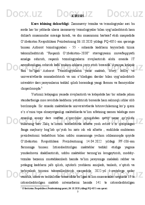 KIRISH
Kurs   ishining   dolzarbligi:   Zamonaviy   texnika   va   texnologiyalar   asri   bu
asrda har bir  jabhada ularni  zamonaviy texnologiyalar bilan uyg’unlashtirish ham
dolzarb   muammolar   sirasiga   kiradi,   va   shu   muammoni   bartaraf   etish   maqsadida
O‘zbekiston Respublikasi Pezidentining 06.10.2020 yildagi PQ-4851-son qaroriga
binoan   Axborot   texnologiyalari   -   55   -   sohasida   kadrlarni   tayyorlash   tizimi
takomillashtirish   “Raqamli   O‘zbekiston–2030”   strategiyasini   muvafaqqiyatli
amalga   oshirish,   raqamli   texnologiyalarni   rivojlantirish   alohi   orasida   IT
savodhonligini  oshirish kabi muhim  ishlarni  joriy etish borasida. Ayniqsa kelajak
fani   bo‘lgan   Axborot   Texnologiyalarini   yana   maktab,   litsey,   kollej   va
universitetlarda   ommalashtirish   va   uni   o‘tiladigan   darslar   bilan   uyg‘unlashtirib
interaktiv dars jarayonlarini tashkil qilish borasidagi yangi farmon va famoyishlar
chiqarilmoqda. 1
 
Yurtimiz kelajagini yanada rivojlantirsh va kelajakda har bir sohada jahon
standartlariga mos ravishda kadrlarni yetishtirish borasida ham salmoqli ishlar olib
borilmoqda.   Sir   emaski   maktablarda   universitetlarda   bitiruvchilarning   ko‘p   qismi
o‘z o‘rnini topa olmayotganligi maktablarda ta‘lim sifatining zamon talabiga mos
emasligi   asosiy   dars   soatlari   o‘quvchilar   qiziqishdan   qattiy   nazar   qo‘yilishi
bularning   bari   Xalq   ta’limini   sustlashtirda   albatta   yosh   avlod   o‘zi   qiziqmagan
fanga   majburiy   bog’lab   qo‘yish   bu   xato   ish   edi   albatta   ,   endilikda   muhtaram
prezidentimiz   tashabbusi   bilan   ushbu   muammoga   yechim   ishlanmoqda   quyida
O‘zbekiston   Respublikasi   Prezidentining   14.04.2022   yildagi   PF-106-son
farmoniga   binoan:   Ixtisoslashtirilgan   maktablar   tashkil   etishga   yagona
yondashuvni   shakllantirish,   ushbu   maktablar   tarmog‘ini   kengaytirish,   moddiy-
texnika   bazasini   mustahkamlash   hamda   ta’lim   jarayoniga   malakali   rahbar   va
pedagog   kadrlarni   jalb   qilish,   iqtidorli   yoshlarni   aniqlash,   tanlash,   o‘qitish   va
tarbiyalash   tizimini   takomillashtirish   maqsadida:   2022-yil   1-sentabrga   qadar
vazirlik, idora va tashkilotlar tassarufida bo‘lgan ta’lim muassasalari negizida 19 ta
ixtisoslashtirilgan   maktab   internatlarini   hamda   141   ta   ixtisoslashtirilgan
1
 O‘zbekiston Respublikasi Pezidentining qarori, 06.10.2020 yildagi PQ-4851-son qarori
3 