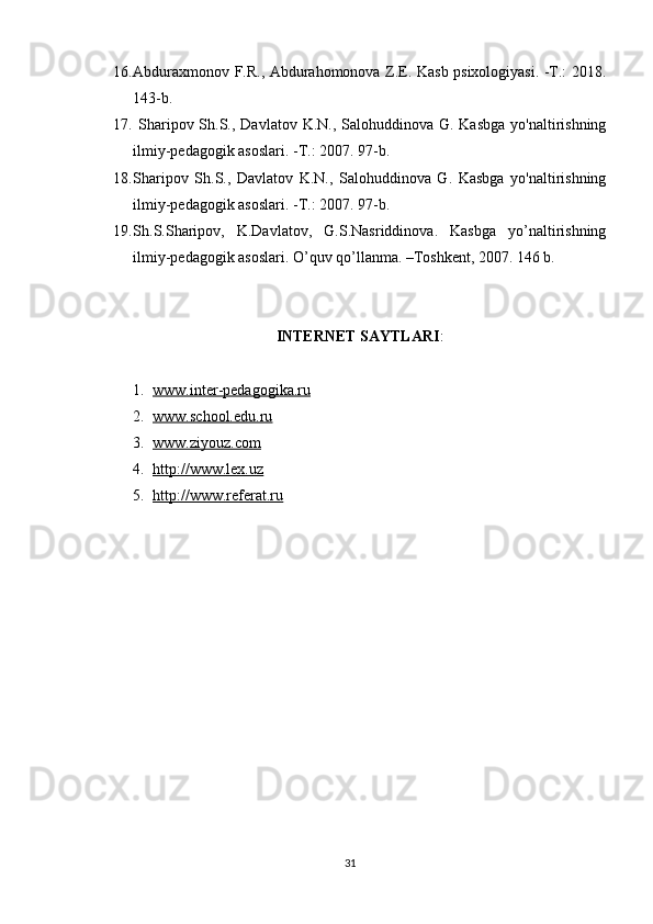 16. Abduraxmonov F.R., Abdurahomonova Z.E. Kasb psixologiyasi. -T.: 2018.
143-b.
17.   Sharipov Sh.S., Davlatov K.N., Salohuddinova G. Kasbga  yo'naltirishning
ilmiy-pedagogik asoslari. -T.: 2007. 97-b.
18. Sharipov   Sh.S.,   Davlatov   K.N.,   Salohuddinova   G.   Kasbga   yo'naltirishning
ilmiy-pedagogik asoslari. -T.: 2007. 97-b.
19. S h .S.S h aripov,   K.Davlatov,   G.S.Nasriddinova.   Kasbga   yo’naltirishning
ilmiy-pedagogik asoslari. O’quv qo’llanma. –Toshkent, 2007. 146 b.
INTERNET SAYTLARI :
1. www.inter-pedagogika.ru   
2. www.school.edu.ru   
3. www.ziyouz.com   
4. http://www.lex.uz   
5. http://www.referat.ru   
31 