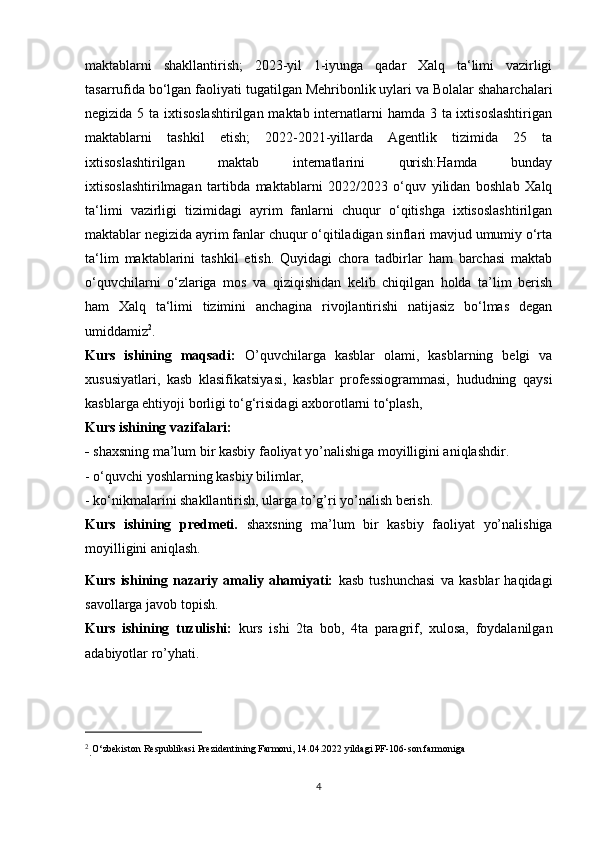 maktablarni   shakllantirish;   2023-yil   1-iyunga   qadar   Xalq   ta‘limi   vazirligi
tasarrufida bo‘lgan faoliyati tugatilgan Mehribonlik uylari va Bolalar shaharchalari
negizida 5 ta ixtisoslashtirilgan maktab internatlarni hamda 3 ta ixtisoslashtirigan
maktablarni   tashkil   etish;   2022-2021-yillarda   Agentlik   tizimida   25   ta
ixtisoslashtirilgan   maktab   internatlarini   qurish:Hamda   bunday
ixtisoslashtirilmagan   tartibda   maktablarni   2022/2023   o‘quv   yilidan   boshlab   Xalq
ta‘limi   vazirligi   tizimidagi   ayrim   fanlarni   chuqur   o‘qitishga   ixtisoslashtirilgan
maktablar negizida ayrim fanlar chuqur o‘qitiladigan sinflari mavjud umumiy o‘rta
ta‘lim   maktablarini   tashkil   etish.   Quyidagi   chora   tadbirlar   ham   barchasi   maktab
o‘quvchilarni   o‘zlariga   mos   va   qiziqishidan   kelib   chiqilgan   holda   ta’lim   berish
ham   Xalq   ta‘limi   tizimini   anchagina   rivojlantirishi   natijasiz   bo‘lmas   degan
umiddamiz 2
. 
Kurs   ishining   maqsadi:   O’quvchilarga   kasblar   olami,   kasblarning   belgi   va
xususiyatlari,   kasb   klasifikatsiyasi,   kasblar   professiogrammasi,   hududning   qaysi
kasblarga ehtiyoji borligi to‘g‘risidagi axborotlarni to‘plash, 
Kurs ishining vazifalari:
-  shaxsning ma’lum bir kasbiy faoliyat yo’nalishiga moyilligini aniqlashdir.
- o‘quvchi yoshlarning kasbiy bilimlar, 
- ko‘nikmalarini shakllantirish, ularga to’g’ri yo’nalish berish.
Kurs   ishining   predmeti.   shaxsning   ma’lum   bir   kasbiy   faoliyat   yo’nalishiga
moyilligini aniqlash. 
Kurs   ishining   nazariy   amaliy   ahamiyati:   kasb   tushunchasi   va   kasblar   haqidagi
savollarga javob topish.
Kurs   ishining   tuzulishi:   kurs   ishi   2ta   bob,   4ta   paragrif,   xulosa,   foydalanilgan
adabiyotlar ro’yhati.
2
. O‘zbekiston Respublikasi Prezidentining Farmoni, 14.04.2022 yildagi PF-106-son farmoniga
4