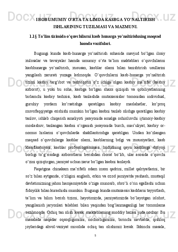 I BOB UMUMIY O’RTA TA`LIMDA KASBGA YO’NALTIRISH
ISHLARINING TUZILMASI VA MAZMUNI.
1.1§  Ta’lim tizimida o’quvchilarni kasb hunarga yo’naltirishning maqsad
hamda vazifalari.
Bugungi   kunda   kasb-hunarga   yo‘naltirish   sohasida   mavjud   bo‘lgan   ilmiy
xulosalar   va   tavsiyalar   hamda   umumiy   o‘rta   ta’lim   maktablari   o‘quvchilarini
kasbhunarga   yo‘naltirish,   xususan,   kasblar   olami   bilan   tanishtirish   usullarini
yangilash   zarurati   yuzaga   kelmoqda.   O‘quvchilarni   kasb-hunarga   yo‘naltirish
tizimi   kasbiy   targ‘ibot   va   tashviqotni   o‘z   ichiga   olgan   kasbiy   ma’rifat   (kasbiy
axborot);   u   yoki   bu   soha,   kasbga   bo‘lgan   shaxs   qiziqish   va   qobiliyatlarining
birlamchi   kasbiy   tashxisi,   kasb   tanlashda   mutaxassislar   tomonidan   individual,
guruhiy   yordam   ko‘rsatishga   qaratilgan   kasbiy   maslahatlar,   ko‘proq
muvofaqqiyatga erishishi mumkin bo‘lgan kasbni tanlab olishga qaratilgan kasbiy
tanlov,   ishlab   chiqarish   amaliyoti   jarayonida   amalga   oshiriluvchi   ijtimoiy-kasbiy
moslashuv,   tanlangan   kasbni   o‘rganish   jarayonida   burch,   mas’uliyat,   kasbiy   or-
nomus   hislarini   o‘quvchilarda   shakllantirishga   qaratilgan.   Undan   ko‘zlangan
maqsad   o‘quvchilarga   kasblar   olami,   kasblarning   belgi   va   xususiyatlari,   kasb
klasifikatsiyasi,   kasblar   professiogrammasi,   hududning   qaysi   kasblarga   ehtiyoji
borligi   to‘g‘risidagi   axborotlarni   berishdan   iborat   bo‘lib,   ular   asosida   o‘quvchi
o‘zini qiziqtirgan, jamiyat uchun zarur bo‘lgan kasbni tanlaydi. 
Faqatgina   chinakam   ma’rifatli   odam   inson   qadrini,   millat   qalriyatlarini,   bir
so‘z bilan aytganda, o‘zligini anglash, erkin va ozod jamiyatda yashash,  mustaqil
davlatimizning jahon hamjamiyatida o‘ziga munosib, obro‘li o‘rin egallashi uchun
fidoyilik bilan kurashishi mumkin. Bugungi kunda mutaxassis kadrlarni tayyotlash,
ta’lim   va   bilim   berish   tizimi,   hayotimizda,   jamiyatimizda   bo‘layotgan   islohot,
yangilanish   jaryonlari   talablari   bilan   yaqindan   bog‘lanmaganligi   har   tomonlama
sezilmoqda. Ochiq tan olish kerak: maktablarning moddiy bazasi juda nochor. Bu
masalada   naqadar   oqsoqligimizni,   nochorligimizni,   birinchi   navbatda,   qishloq
joylaridagi   ahvol-vaziyat   misolida   ochiq   tan   olishimiz   kerak.   Ikkinchi   masala,
5