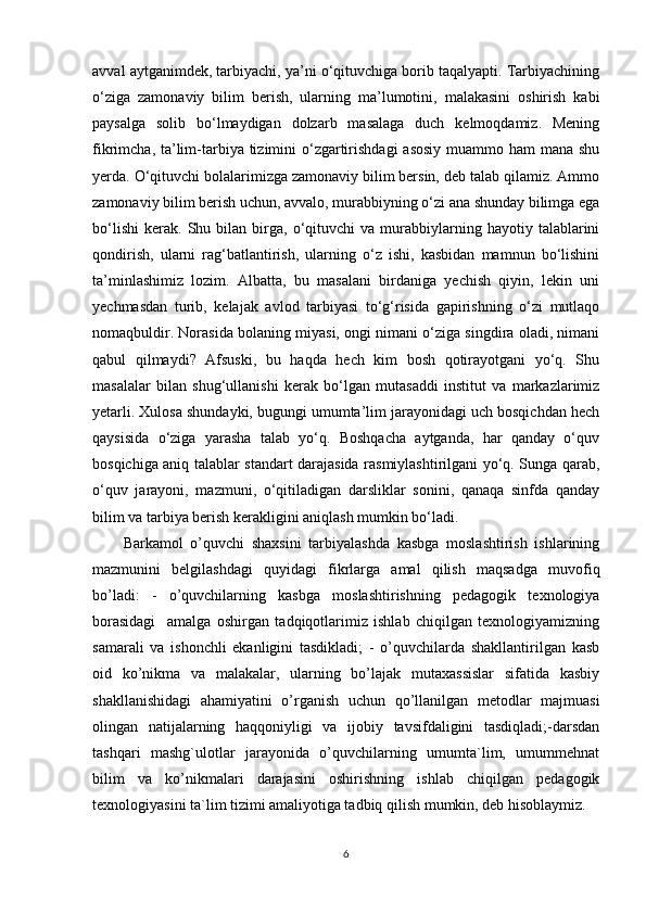avval aytganimdek, tarbiyachi, ya’ni o‘qituvchiga borib taqalyapti. Tarbiyachining
o‘ziga   zamonaviy   bilim   berish,   ularning   ma’lumotini,   malakasini   oshirish   kabi
paysalga   solib   bo‘lmaydigan   dolzarb   masalaga   duch   kelmoqdamiz.   Mening
fikrimcha, ta’lim-tarbiya tizimini  o‘zgartirishdagi  asosiy muammo ham mana shu
yerda. O‘qituvchi bolalarimizga zamonaviy bilim bersin, deb talab qilamiz. Ammo
zamonaviy bilim berish uchun, avvalo, murabbiyning o‘zi ana shunday bilimga ega
bo‘lishi   kerak.   Shu   bilan  birga,   o‘qituvchi   va  murabbiylarning   hayotiy  talablarini
qondirish,   ularni   rag‘batlantirish,   ularning   o‘z   ishi,   kasbidan   mamnun   bo‘lishini
ta’minlashimiz   lozim.   Albatta,   bu   masalani   birdaniga   yechish   qiyin,   lekin   uni
yechmasdan   turib,   kelajak   avlod   tarbiyasi   to‘g‘risida   gapirishning   o‘zi   mutlaqo
nomaqbuldir. Norasida bolaning miyasi, ongi nimani o‘ziga singdira oladi, nimani
qabul   qilmaydi?   Afsuski,   bu   haqda   hech   kim   bosh   qotirayotgani   yo‘q.   Shu
masalalar   bilan   shug‘ullanishi   kerak   bo‘lgan   mutasaddi   institut   va   markazlarimiz
yetarli. Xulosa shundayki, bugungi umumta’lim jarayonidagi uch bosqichdan hech
qaysisida   o‘ziga   yarasha   talab   yo‘q.   Boshqacha   aytganda,   har   qanday   o‘quv
bosqichiga aniq talablar standart darajasida rasmiylashtirilgani yo‘q. Sunga qarab,
o‘quv   jarayoni,   mazmuni,   o‘qitiladigan   darsliklar   sonini,   qanaqa   sinfda   qanday
bilim va tarbiya berish kerakligini aniqlash mumkin bo‘ladi. 
Barkamol   o’quvchi   shaxsini   tarbiyalashda   kasbga   moslashtirish   ishlarining
mazmunini   belgilashdagi   quyidagi   fikrlarga   amal   qilish   maqsadga   muvofiq
bo’ladi:   -   o’quvchilarning   kasbga   moslashtirishning   pedagogik   texnologiya
borasidagi     amalga   oshirgan   tadqiqotlarimiz   ishlab   chiqilgan   texnologiyamizning
samarali   va   ishonchli   ekanligini   tasdikladi;   -   o’quvchilarda   shakllantirilgan   kasb
oid   ko’nikma   va   malakalar,   ularning   bo’lajak   mutaxassislar   sifatida   kasbiy
shakllanishidagi   ahamiyatini   o’rganish   uchun   qo’llanilgan   metodlar   majmuasi
olingan   natijalarning   haqqoniyligi   va   ijobiy   tavsifdaligini   tasdiqladi;-darsdan
tashqari   mashg`ulotlar   jarayonida   o’quvchilarning   umumta`lim,   umummehnat
bilim   va   ko’nikmalari   darajasini   oshirishning   ishlab   chiqilgan   pedagogik
texnologiyasini ta`lim tizimi amaliyotiga tadbiq qilish mumkin, deb hisoblaymiz.
6
