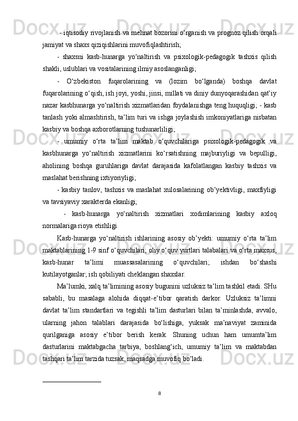 - iqtisodiy rivojlanish va mehnat bozorini o‘rganish va prognoz qilish orqali
jamiyat va shaxs qiziqishlarini muvofiqlashtirish; 
-   shaxsni   kasb-hunarga   yo‘naltirish   va   psixologik-pedagogik   tashxis   qilish
shakli, uslublari va vositalarining ilmiy asoslanganligi; 
-   O‘zbekiston   fuqarolarining   va   (lozim   bo‘lganda)   boshqa   davlat
fuqarolarining o‘qish, ish joyi, yoshi, jinsi, millati va diniy dunyoqarashidan qat’iy
nazar kasbhunarga yo‘naltirish xizmatlaridan foydalanishga teng huquqligi; - kasb
tanlash yoki  almashtirish, ta’lim  turi va ishga joylashish  imkoniyatlariga nisbatan
kasbiy va boshqa axborotlarning tushunarliligi; 
-   umumiy   o‘rta   ta’lim   maktab   o‘quvchilariga   psixologik-pedagogik   va
kasbhunarga   yo‘naltirish   xizmatlarini   ko‘rsatishning   majburiyligi   va   bepulligi,
aholining   boshqa   guruhlariga   davlat   darajasida   kafolatlangan   kasbiy   tashxis   va
maslahat berishning ixtiyoriyligi; 
-   kasbiy   tanlov,   tashxis   va   maslahat   xulosalarining   ob’yektivligi,   maxfiyligi
va tavsiyaviy xarakterda ekanligi;
  -   kasb-hunarga   yo‘naltirish   xizmatlari   xodimlarining   kasbiy   axloq
normalariga rioya etishligi. 
Kasb-hunarga   yo‘naltirish   ishlarining   asosiy   ob’yekti:   umumiy   o‘rta   ta’lim
maktablarining 1-9 sinf o‘quvchilari; oliy o‘quv yurtlari talabalari va o‘rta maxsus,
kasb-hunar   ta’limi   muassasalarining   o‘quvchilari;   ishdan   bo‘shashi
kutilayotganlar; ish qobiliyati cheklangan shaxslar. 
Ma’lumki, xalq ta’limining asosiy bugunini uzluksiz ta’lim tashkil etadi. SHu
sababli,   bu   masalaga   alohida   diqqat-e’tibor   qaratish   darkor.   Uzluksiz   ta’limni
davlat   ta’lim   standartlari   va   tegishli   ta’lim   dasturlari   bilan   ta’minlashda,   avvalo,
ularning   jahon   talablari   darajasida   bo‘lishiga,   yuksak   ma’naviyat   zaminida
qurilganiga   asosiy   e’tibor   berish   kerak.   Shuning   uchun   ham   umumta’lim
dasturlarini   maktabgacha   tarbiya,   boshlang‘ich,   umumiy   ta’lim   va   maktabdan
tashqari ta’lim tarzida tuzsak, maqsadga muvofiq bo‘ladi.
8