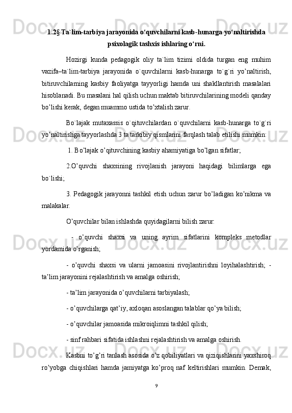 1.2§  Ta`lim-tarbiya jarayonida  o ‘quvchilarni kasb-hunarga yo‘naltirishda
psixolagik tashxis ishlaring o‘rni. 
Hozirgi   kunda   pedagogik   oliy   ta`lim   tizimi   oldida   turgan   eng   muhim
vazifa–ta`lim-tarbiya   jarayonida   o`quvchilarni   kasb-hunarga   to`g`ri   yo’naltirish,
bitiruvchilarning   kasbiy   faoliyatga   tayyorligi   hamda   uni   shakllantirish   masalalari
hisoblanadi. Bu masalani hal qilish uchun maktab bitiruvchilarining modeli qanday
bo’lishi kerak, degan muammo ustida to’xtalish zarur. 
Bo`lajak   mutaxassis   o`qituvchilardan   o`quvchilarni   kasb-hunarga   to`g`ri
yo’naltirishga tayyorlashda 3 ta tarkibiy qismlarini farqlash talab etilishi mumkin:
  1. Bo’lajak o’qituvchining kasbiy ahamiyatiga bo’lgan sifatlar; 
2.O’quvchi   shaxsining   rivojlanish   jarayoni   haqidagi   bilimlarga   ega
bo`lishi; 
3. Pedagogik jarayonni tashkil etish uchun zarur bo’ladigan ko’nikma va
malakalar.
O’quvchilar bilan ishlashda quyidagilarni bilish zarur:
  -   o’quvchi   shaxsi   va   uning   ayrim   sifatlarini   kompleks   metodlar
yordamida o’rganish; 
-   o’quvchi   shaxsi   va   ularni   jamoasini   rivojlantirishni   loyihalashtirish;   -
ta’lim jarayonini rejalashtirish va amalga oshirish; 
- ta’lim jarayonida o’quvchilarni tarbiyalash; 
- o’quvchilarga qat’iy, axloqan asoslangan talablar qo’ya bilish; 
- o’quvchilar jamoasida mikroiqlimni tashkil qilish; 
- sinf rahbari sifatida ishlashni rejalashtirish va amalga oshirish. 
Kasbni to’g’ri tanlash asosida o’z qobiliyatlari va qiziqishlarini yaxshiroq
ro’yobga   chiqishlari   hamda   jamiyatga   ko’proq   naf   keltirishlari   mumkin.   Demak,
9