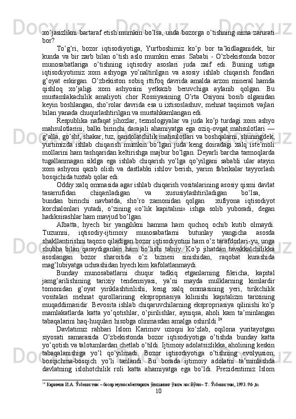 xo’jasizlikni  bartaraf etish mumkin bo’lsa, unda bozorga o’tishning nima zarurati
bor?
To’g’ri,   bozor   iqtisodiyotiga,   Yurtboshimiz   ko’p   bor   ta’kidlaganidek,   bir
kunda   va   bir   zarb   bilan   o’tish   aslo   mumkin   emas.   Sababi   -   O’zbekistonda   bozor
munosabatlariga   o’tishning   iqtisodiy   asoslari   juda   zaif   edi.   Buning   ustiga
iqtisodiyotimiz   xom   ashyoga   yo’naltirilgan   va   asosiy   ishlab   chiqarish   fondlari
g’oyat   eskirgan.   O’zbekiston   sobiq   ittifoq   davrida   amalda   arzon   mineral   hamda
qishloq   xo’jaligi   xom   ashyosini   yetkazib   beruvchiga   aylanib   qolgan.   Bu
mustamlakachilik   amaliyoti   chor   Rossiyasining   O’rta   Osiyoni   bosib   olganidan
keyin   boshlangan,   sho’rolar   davrida   esa   u   ixtisoslashuv,   mehnat   taqsimoti   vajlari
bilan yanada chuqurlashtirilgan va mustahkamlangan edi.
Respublika   nafaqat   jihozlar,   texnologiyalar   va   juda   ko’p   turdagi   xom   ashyo
mahsulotlarini,   balki   birinchi   darajali   ahamiyatga   ega   oziq-ovqat   mahsulotlari   —
g’alla, go’sht, shakar, tuz, qandolatchilik mahsulotlari va boshqalarni, shuningdek,
yurtimizda   ishlab   chiqarish   mumkin   bo’lgan   juda   keng   doiradagi   xalq   iste’moli
mollarini ham tashqaridan keltirishga majbur bo’lgan. Deyarli barcha tarmoqlarda
tugallanmagan   siklga   ega   ishlab   chiqarish   yo’lga   qo’yilgani   sababli   ular   atayin
xom   ashyoni   qazib   olish   va   dastlabki   ishlov   berish,   yarim   fabrikalar   tayyorlash
bosqichida tuxtab qolar edi.
Oddiy xalq ommasida agar ishlab chiqarish vositalarining asosiy qismi davlat
tasarrufidan   chiqariladigan   va   xususiylashtiriladigan   bo’lsa,  
bundan   birinchi   navbatda,   sho’ro   zamonidan   qolgan     xufiyona   iqtisodiyot
korchalonlari   yutadi,   o’zining   «o’lik   kapitalini»   ishga   solib   yuboradi,   degan
hadiksirashlar ham mavjud bo’lgan. 
Albatta,   hyech   bir   yangilikni   hamma   ham   quchoq   ochib   kutib   olmaydi.
Tuzumni,   iqtisodiy-ijtimoiy   munosabatlarni   butunlay   yangicha   asosda
shakllantirishni taqozo qiladigan bozor iqtisodiyotini ham o’z tarafdorlari-yu, unga
shubha   bilan   qaraydiganlari   ham   bo’lishi   tabiiy.   Ko’p   jihatdan   tavakkalchilikka
asoslangan   bozor   sharoitida   o’z   biznesi   sinishidan,   raqobat   kurashida
mag’lubiyatga uchrashidan hyech kim kafolatlanmaydi. 
Bunday   munosabatlarni   chuqur   tadkiq   etganlarning   fikricha,   kapital
jamg’arilishining   tarixiy   tendensiyasi,   ya’ni   mayda   mulklarning   kimlardir
tomonidan   g’oyat   yiriklashtirilishi,   keng   xalq   ommasining   yeri,   tirikchilik
vositalari   mehnat   qurollarining   ekspropriasiya   kilinishi   kapitalizm   tarixining
muqaddimasidir.   Bevosita   ishlab   chiqaruvchilarning   ekspropriasiya   qilinishi   ko’p
mamlakatlarda   katta   yo’qotishlar,   o’pirilishlar,   ayniqsa,   aholi   kam   ta’minlangan
tabaqalarini haq-huqulari hisobga olinmasdan amalga oshirildi. 14
Davlatimiz   rahbari   Islom   Karimov   uzoqni   ko’zlab,   oqilona   yuritayotgan
siyosati   samarasida   O’zbekistonda   bozor   iqtisodiyotiga   o’tishda   bunday   katta
yo’qotish va talotumlardan chetlab o’tildi. Ijtimoiy adolatsizlikka, aholining keskin
tabaqalanishiga   yo’l   qo’yilmadi.   Bozor   iqtisodiyotiga   o’tishning   evolyusion,
bosqichma-bosqich   yo’li   tanlandi.   Bu   borada   ijtimoiy   adolatni   ta’minlashda
davlatning   islohotchilik   roli   katta   ahamiyatga   ega   bo’ldi.   Prezidentimiz   Islom
14
  Каримов И.А. Ўзбекистон – бозор муносабатларига ўтишнинг ўзига хос йўли– Т.: Ўзбекистон, 1993. 96-,tn
10 