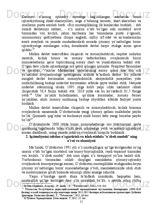 Karimov   o’zining   iqtisodiy   siyosatga   bag’ishlangan   asarlarida   bozor
iqtisodiyotining   shakl-shamoyillari,   unga   o’tishning   zarurati,   shart-sharoitlari   va
omillarini puxta asoslab berdi. «Biz mustaqillikning ilk kunlaridan boshlab, - deb
yozadi   davlatimiz   rahbari,   -   o’z   umrini   o’tab   bo’lgan   eski   mustabid   sovet
tuzumidan   voz   kechib,   jahon   tajribasini   har   tomonlama   puxta   o’rganish,
umuminsoniy   qadriyatlarni   chuqur   anglash,   milliy   urf-odat   va   an’analarimizni
asrab   avaylash   va   yanada   mustaxkamlash   asosida   ijtimoiy   yo’naltirilgan   bozor
iqtisodiyotiga   asoslangan   ochiq   demokratik   davlat   barpo   etishga   azmu   qaror
qildik». 15
 
Mulkni   davlat   tasarrufidan   chiqarish   va   xususiylashtirish,   raqobat   muhitini
yaratish,   kichik   biznes   va   xususiy   tadbirkorlikni   rivojlantirish   bozor
munosabatlarini   qaror   toptirishning   asosiy   shart   va   yunalishlarini   tashkil   etdi.
O’tgan davr ichida iqtisodiyotga oid qabul qilingan qonunlar. Prezident farmonlari
va   qarorlari,   Vazirlar   Mahkamasi   qarorlarining   asosiy   qismi   ana   shu   uch
yo’nalishni   rivojlantirishga   qaratilganini   alohida   ta’kidlash   darkor.   Bu   yillarda
minglab   davlat   korxonalari   xususiylashtirildi,   aksiyadorlik   jamiyatlari   yoki
mulkchilikning   boshqa   nodavlat   kor xonalari   sifatida   qayta   tashkil   etildi.   Natijada
nodavlat   sektorining   ulushi   1995   yilga   kelib   yalpi   ichki   mahsulot   ishlab
chiqarishda   58,4   foizni   tash kil   etdi.   2010   yilda   esa   bu   ko’rsatkich   81,7   foizga
yetdi. 16
  Ular   xo’jalik   birlashmalari,   qo’shma   korxonalar,   xususiy   fermer
xo’jaliklari,   aholi   xususiy   mulkining   boshqa   obyektlari   sifatida   faoliyat   yurita
boshladi.
Mulkni   davlat   tasarrufidan   chiqarish   va   xususiylashtirish,   kichik   biznesni
rivojlantirish   samarasida   O’zbekistonda   yangi   ijtimoiy   qatlam   mulkdorlar   paydo
bo’ldi.   Qimmatli   qog’ozlar   va   kuchmaye   mulk   bozori   kabi   yangi   bozorlar   paydo
bo’ldi 17
.
O’zbekistonda   2000   yilda   bozor   munosabatlariga   xos   institusional   qayta
qurishning   tugallanishi   bilan   o’tish   davri   nihoyasiga   yetdi   va   aralash   iqtisodiyot
asosan shakllanib, uning yanada jadalroq rivojlanish bosqichi boshlandi.
2. Iqtisodiyotni tubdan o’zgartirish va isloh etishda “o’zbek modeli” ning
o’rni va ahamiyati
Ma’lumki, O’zbekiston 1991 yili o’z mustaqilligini qo’lga kiritganidan so’ng
umrini   o’tab   bo’lgan   mustabid,   ma’muriy-buyruqbozlik,   rejali-taqsimot   tizimidan
voz   kechib,   “o’zbek   modeli”   deb   nom   olgan   o’z   taraqqiyot   yo’lini   tanlab   oldi.
Yurtboshimiz   tomonidan   ishlab   chiqilgan   mamlakatni   ijtimoiy-iqtisodiy
rivojlantirish konsepsiyasiga asosan, O’zbekiston mustaqillikka erishganidan keyin
ijtimoiy   yo’naltirilgan   bozor   munosabatlariga   o’tish,   mamlakatimizda   isloh   etish
va modernizasiya qilish borasida salmoqli ishlar amalga oshirildi.
Yaqin   o’tmishga   qarab   shuni   ta’kidlash   mumkinki,   haqiqatan   ham,
mustaqillik   qo’lga   kiritilgan   davr   o’ta   murakkab   bo’lib,   u   paytda   sobiq   ittifoq
15
  Ислом  К ари мов,  Асарлар,  19-жи лд  - Т.:  " Ўз б ек и ст он " , 2011, 324-б ет .
16
  Ў збекистан   Республикаси   иқдисодий-ижтимоий   тараққиётининг   мустақиллик   йилларидаги   (1990-2010
йиллар) асосий тенденция ва кўрсаткичлари ҳамда 2011-2015 йилларга мўлжалланган прогнозлари (Кейинги
ўринларда Статистик тўплам), Т., "Ўзбекистан", 2011, 63-бет.
17
  Н.Тўхлиев Тараққиётнинг ўзбек модели. Т.:2012.-22  бет.
11 