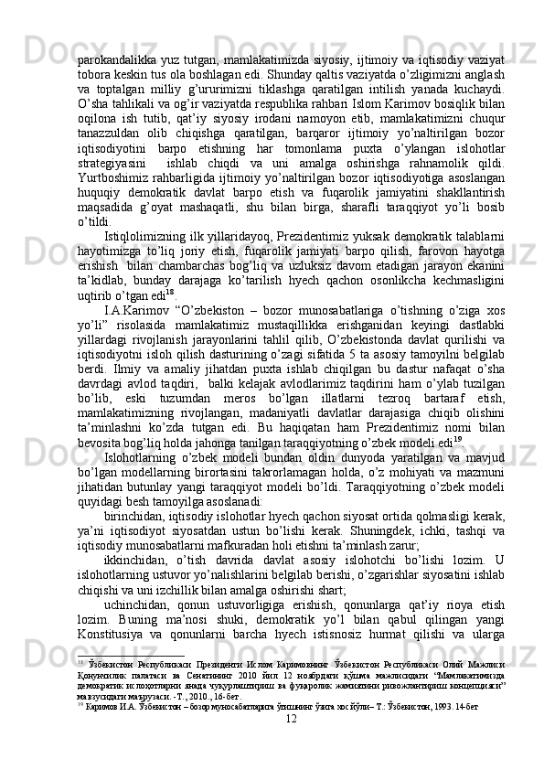 parokandalikka yuz tutgan, mamlakatimizda siyosiy,  ijtimoiy va iqtisodiy vaziyat
tobora keskin tus ola boshlagan edi. Shunday qaltis vaziyatda o’zligimizni anglash
va   toptalgan   milliy   g’ururimizni   tiklashga   qaratilgan   intilish   yanada   kuchaydi.
O’sha tahlikali va og’ir vaziyatda respublika rahbari Islom Karimov bosiqlik bilan
oqilona   ish   tutib,   qat’iy   siyosiy   irodani   namoyon   etib,   mamlakatimizni   chuqur
tanazzuldan   olib   chiqishga   qaratilgan,   barqaror   ijtimoiy   yo’naltirilgan   bozor
iqtisodiyotini   barpo   etishning   har   tomonlama   puxta   o’ylangan   islohotlar
strategiyasini     ishlab   chiqdi   va   uni   amalga   oshirishga   rahnamolik   qildi.
Yurtboshimiz   rahbarligida   ijtimoiy   yo’naltirilgan   bozor   iqtisodiyotiga   asoslangan
huquqiy   demokratik   davlat   barpo   etish   va   fuqarolik   jamiyatini   shakllantirish
maqsadida   g’oyat   mashaqatli,   shu   bilan   birga,   sharafli   taraqqiyot   yo’li   bosib
o’tildi.
Istiqlolimizning  ilk yillaridayoq, Prezidentimiz yuksak   demokratik  talablarni
hayotimizga   to’liq   joriy   etish,   fuqarolik   jamiyati   barpo   qilish,   farovon   hayotga
erishish     bilan   chambarchas   bog’liq   va   uzluksiz   davom   etadigan   jarayon   ekanini
ta’kidlab,   bunday   darajaga   ko’tarilish   hyech   qachon   osonlikcha   kechmasligini
uqtirib o’tgan edi 18
.
I.A.Karimov   “O’zbekiston   –   bozor   munosabatlariga   o’tishning   o’ziga   xos
yo’li”   risolasida   mamlakatimiz   mustaqillikka   erishganidan   keyingi   dastlabki
yillardagi   rivojlanish   jarayonlarini   tahlil   qilib,   O’zbekistonda   davlat   qurilishi   va
iqtisodiyotni isloh qilish dasturining o’zagi  sifatida 5 ta asosiy  tamoyilni belgilab
berdi.   Ilmiy   va   amaliy   jihatdan   puxta   ishlab   chiqilgan   bu   dastur   nafaqat   o’sha
davrdagi   avlod   taqdiri,     balki   kelajak   avlodlarimiz   taqdirini   ham   o’ylab   tuzilgan
bo’lib,   eski   tuzumdan   meros   bo’lgan   illatlarni   tezroq   bartaraf   etish,
mamlakatimizning   rivojlangan,   madaniyatli   davlatlar   darajasiga   chiqib   olishini
ta’minlashni   ko’zda   tutgan   edi.   Bu   haqiqatan   ham   Prezidentimiz   nomi   bilan
bevosita bog’liq holda jahonga tanilgan taraqqiyotning o’zbek modeli edi 19
. 
Islohotlarning   o’zbek   modeli   bundan   oldin   dunyoda   yaratilgan   va   mavjud
bo’lgan   modellarning   birortasini   takrorlamagan   holda,   o’z   mohiyati   va   mazmuni
jihatidan   butunlay   yangi   taraqqiyot   modeli   bo’ldi.   Taraqqiyotning   o’zbek   modeli
quyidagi besh tamoyilga asoslanadi:
birinchidan, iqtisodiy islohotlar hyech qachon siyosat ortida qolmasligi kerak,
ya’ni   iqtisodiyot   siyosatdan   ustun   bo’lishi   kerak.   Shuningdek,   ichki,   tashqi   va
iqtisodiy munosabatlarni mafkuradan holi etishni ta’minlash zarur;
ikkinchidan,   o’tish   davrida   davlat   asosiy   islohotchi   bo’lishi   lozim.   U
islohotlarning ustuvor yo’nalishlarini belgilab berishi, o’zgarishlar siyosatini ishlab
chiqishi va uni izchillik bilan amalga oshirishi shart;
uchinchidan,   qonun   ustuvorligiga   erishish,   qonunlarga   qat’iy   rioya   etish
lozim.   Buning   ma’nosi   shuki,   demokratik   yo’l   bilan   qabul   qilingan   yangi
Konstitusiya   va   qonunlarni   barcha   hyech   istisnosiz   hurmat   qilishi   va   ularga
18
  Ўзбекистон   Республикаси   Президенти   Ислом   Каримовнинг   Ўзбекистон   Республикаси   Олий   Мажлиси
Қонунчилик   палатаси   ва   Сенатининг   2010   йил   12   ноябрдаги   қўшма   мажлисидаги   “Мамлакатимизда
демократик   ислоҳотларни   янада   чуқурлаштириш   ва   фуқаролик   жамиятини   ривожлантириш   концепцияси”
мавзусидаги маърузаси. -Т., 2010., 16-бет.
19
  Каримов И.А. Ўзбекистон – бозор муносабатларига ўтишнинг ўзига хос йўли– Т.: Ўзбекистон, 1993. 14-бет
12 