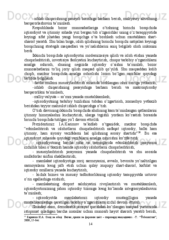 - ishlab  chiqarishning  pasayib  borishiga  barham  berish,  moliyaviy  ahvolning
barqarorlashuvini ta’minlash.
Respublikada   bozor   munosabatlariga   o’tishning   birinchi   bosqichida
iqtisodiyot va ijtimoiy sohada yuz bergan tub o’zgarishlar uning o’z taraqqiyotida
keyingi   sifat   jihatdan   yangi   bosqichga   o’ta   boshlash   uchun   mustahkam   shart-
sharoit yaratdi. Shu bilan birga, isloh qilishning birinchi bosqichi natijalari keyingi
bosqichning   strategik   maqsadlari   va   yo’nalishlarini   aniq   belgilab   olish   imkonini
berdi.
Ikkinchi bosqichda iqtisodiyotni modernizasiya qilish va isloh etishni yanada
chuqurlashtirish, investisiya faoliyatini kuchaytirish, chuqur tarkibiy o’zgarishlarni
amalga   oshirish,   shuning   negizida   iqtisodiy   o’sishni   ta’minlab,   bozor
munosabatlarini   to’liq   joriy   qilish   maqsad   qilib   qo’yildi.   Shu   maqsaddan   kelib
chiqib,   mazkur   bosqichda   amalga   oshirilishi   lozim   bo’lgan   vazifalar   quyidagi
tartibda belgilandi:
- davlat mulkini xususiylashtirish sohasida boshlangan ishni oxiriga yetkazish;
- ishlab   chiqarishning   pasayishiga   barham   berish   va   makroiqtisodiy
barqarorlikni ta’minlash; 
- milliy valyuta – so’mni yanada mustahkamlash;
- iqtisodiyotning   tarkibiy   tuzilishini   tubdan   o’zgartirish,   xomashyo   yetkazib
berishdan tayyor mahsulot ishlab chiqarishga o’tish.
O’tish davrining ikkinchi bosqichida aholining kam ta’minlangan qatlamlarini
ijtimoiy   himoyalashni   kuchaytirish,   ularga   tegishli   yordam   ko’rsatish   borasida
birinchi bosqichda tutilgan yo’l davom ettirildi.
Prezidentimiz   I.A.Karimov   ta’kidlab   o’tganidek,   mazkur   bosqichda
“erkinlashtirish   va   islohotlarni   chuqurlashtirish   nafaqat   iqtisodiy,   balki   ham
ijtimoiy,   ham   siyosiy   vazifalarni   hal   qilishning   asosiy   shartidir” 20
.   Bu   esa
iqtisodiyot sohasida quyidagi vazifalarni amalga oshirishni ko’zda tutdi:
- iqtisodiyotning   barcha   soha   va   tarmoqlarida   erkinlashtirish   jarayonini
izchillik bilan o’tkazish hamda iqtisodiy islohotlarni chuqurlashtirish;
- xususiylashtirish   jarayonini   yanada   chuqurlashtirish   va   shu   asosida
mulkdorlar sinfini shakllantirish;
- mamlakat   iqtisodiyotiga   xorij   sarmoyasini,   avvalo,   bevosita   yo’naltirilgan
sarmoyalarni   keng   jalb   etish   uchun   qulay   xuquqiy   shart-sharoit,   kafolat   va
iqtisodiy omillarni yanada kuchaytirish;
- kichik   biznes   va   xususiy   tadbirkorlikning   iqtisodiy   taraqqiyotda   ustuvor
o’rin egallashiga erishish;
- mamlakatning   eksport   salohiyatini   rivojlantirish   va   mustahkamlash,
iqtisodiyotimizning   jahon   iqtisodiy   tizimiga   keng   ko’lamda   integrasiyalashuvini
ta’minlash;
- iqtisodiyotda   mamlakatimiz   iqtisodiy   mustaqilligini   yanada
mustahkamlashga qaratilgan tarkibiy o’zgarishlarni izchil davom ettirish.
Shunday ekan, demokratik jamiyat qurishdan ko’zlangan maqsad yurtimizda
istiqomat   qiladigan   barcha   insonlar   uchun   munosib   hayot   sharoiti   yaratib   berish,
20
  Каримов   И.А.   Озод   ва   обод     Ватан,   эркин   ва   фаровон   ҳаёт   –   пировард   мақсадимиз.   -Т.:   “Ўзбекистон”,
2000, 15-бет.
14 