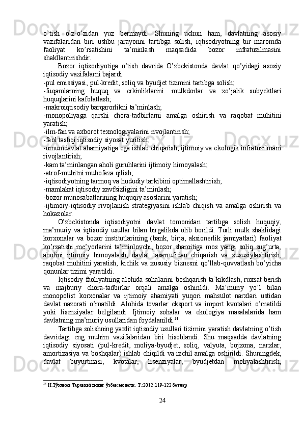 o’tish   o’z-o’zidan   yuz   bermaydi.   Shuning   uchun   ham,   davlatning   asosiy
vazifalaridan   biri   ushbu   jarayonni   tartibga   solish,   iqtisodiyotning   bir   maromda
faoliyat   ko’rsatishini   ta’minlash   maqsadida   bozor   infratuzilmasini
shakllantirishdir.
Bozor   iqtisodiyotiga   o’tish   davrida   O’zbekistonda   davlat   qo’yidagi   asosiy
iqtisodiy vazifalarni bajardi:
-pul emissiyasi, pul - kredit, soliq va byudjet tizimini tartibga solish;
-fu q arolarning   huquq   va   erkinliklarini.   mulkdorlar   va   xo’jalik   subyektlari
huquq l arini kafolatlash;
-makroiqtisodiy barqarorlikni ta’minlash;
-monopoliyaga   qarshi   chora-tadbirlarni   amalga   oshirish   va   ra q obat   mu h itini
yaratish;
-ilm-fan va axborot texnologiyalarini rivojlantirish;
-faol tashqi iqtisodiy siyosat yuritish;
- umumdavlat ahamiyatiga ega ishlab chi qa rish, ijtimoiy va ekologik infratuzilmani
rivojla n tirish;
-kam ta’minlangan aholi guruhlarini ijtimo iy himoyalash;
-atrof-muhitni muhofaza qilish;
-iqtisodiyotning tarmoq va hududiy tarkibini optimallashtirish;
-mamlakat iqtisodiy xavfsizligini ta’minlash;
-bozor munosabatlarining huquqiy asoslarini yaratish;
-ijtimoiy-iqtisodiy   rivojlanish   strategiyasini   ishlab   chiqish   va   amalga   oshirish   va
hokazolar.
O’zbekistonda   iqtisodiyotni   davlat   tomonidan   tartibga   solish   huquqiy,
ma’muriy  va   iqtisodiy   usullar   bilan   birgalikda   olib  borildi.  Turli   mulk   shaklidagi
korxonalar   va   bozor   institutlarining   (bank,   birja,   aksionerlik   jamiyatlari)   fao liyat
ko’rsatishi   me’yorlarini   ta’minlovchi,   bozor   sharoitiga   mos   yangi   soliq   sug’urta,
aholini   ijti moiy   himoyalash,   davlat   tasarrufidan   chiqarish   va   xususiylashtirish,
raqobat muhitini yaratish, kichik va xususiy  biznesni  qo’llab-quvvatlash bo’yicha
qonunlar tizimi yaratildi.
Iqtisodiy faoliyatning alohida sohalarini boshqarish ta’kikdlash, ruxsat berish
va   majburiy   chora-tadbirlar   orqali   amalga   oshirildi.   Ma’muriy   yo’l   bilan
monopolist   korxonalar   va   ijtimoiy   ahamiyati   yuqori   mahsulot   narxlari   ustidan
davlat   nazorati   o’rnatildi.   Alo h ida   tovarlar   eksport   va   import   kvotalari   o’ rnatildi
yoki   lisenziyalar   belgilandi.   Ijtimoiy   sohalar   va   ekologiya   masalalarida   ham
davlatning ma’muriy usullaridan foydalanildi. 34
Tartibga solishning yaxlit iqtisodiy usullari tizimini yaratish davlatning o’tish
davridagi   eng   muhim   vazifalaridan   biri   hisoblandi.   Shu   maqsadda   davlatning
iqtisodiy   siyosati   (pul-kredit,   moliya-byudjet,   soliq,   valyuta,   bojxona,   narxlar,
amortizasiya va boshqalar) ishlab chiqildi va izchil amalga oshirildi. Shuningde k,
davlat   buyurtmasi,   kvotalar,   lisenziyalar,   byudjetdan   moliyalashtirish,
34
 Н.Тўхлиев Тараққиётнинг ўзбек модели. Т.:2012.119-122 бетлар
24 