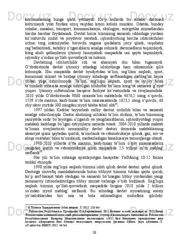 korxonalarning   bunga   q urbi   yetmaydi.   Ko’p   hollarda   bu   sohalar   daromad
keltirmaydi   yoki   foydasi   uzo q   va q tdan   keyin   kelishi   mumkin.   Odat da,   bunday
sohalar,   masalan,   transport,   kommuni kasiya,   ekologiya,   energetika   xizmatlaridan
barcha   barobar   foydalanadi.   Davlat   bozor   tizimining   samarali   ishlashiga   yordam
ko’rsatuvchi   mu h it   va   poydevor   yaratadi,   i qt isodiyotiing   barcha   ishtirokchilari
uchun   teng   imkoniyatlar   beruvchi   yagona   qoidalarni   joriy   qiladi,   ra q obatni
ra g’ batlantiradi, tarkibiy o’zgarishlarni amalga oshiradi. daromadlarni ta q simlaydi,
keng   aholi   qatlamlarini   ijtimo iy   himoyalash   maqsadida   uni   qayta   ta q simlaydi,
iqtisodiy o’sishni qo’llab - quvvatlaydi va  hokozo.
Davlatning   islo h otchilik   roli   va   ahamiyati   shu   bilan   tugamaydi.
O’zbekistonda   davlat   ijtimoiy   sohadagi   islo h otlarga   ham   ra h namolik   q ilib
kelmo q da.   Shu   maqsadda   davlat   byudjetidan   ta’lim,   so g’ likni   sa ql ash,   sport,
kommunal   xizmat   va   boshqa   ijtimoiy   sohalarga   sarflanadigan   mablag’lar   hajmi
yildan   yilga   oshirilmo q da.   Ta’ l im,   so g’ liqni   saqlash,   sport   va   uy-joy   bilan
ta’minlash so h asida amalga oshirilgan islo h otlar k o’ lami keng va samarasi   g’ oyat
yuqori.   Ijtimoiy   infratuzilma   barqaror   faoliyat   ko’rsatmokda   va   rivojlanmokda.
2010   yilda   O’zbekistonda   9860   umumta’lim   maktabida   4676,1   ming   o’quvchi,
1539   o’rta   maxsus,   kasb -h unar   ta’limi   muassasalarida   1623,1   ming   o’quvchi,   66
oliy ukuv yurtida 300 mingdan ziyod talaba ta h sil  oldi 36
.
1997   yildan   Kadrlar   tayyorlash   milliy   dasturi   izchillik   bilan   va   samarali
amalga   oshirilmo q da.   Dastur   aholining   uzluksiz   ta’lim   olishini,   ta’ lim   tizimining
jamiyatda sodir  bo’layotgan o’zgarish va yangilanishlarini, iqtisodiyotdagi  yuqori
malakali kadrlarga bo’lgan extiyojlarni nazarda tutadi. 2004-2010 yillarda maktab
ta’limini   rivojlantirish   umummilliy   davlat   dasturi   doirasida   maktablarning
aksariyat qismi qaytadan  qu rildi, ta’mirlandi va rekonstruksiya  q ilindi, gaz, suv va
alo q a vositalari bilan ta’minlandi, markazlashgan ka nalizasiya tarmoq l ariga ulandi.
1998-2010   yillarda   o’rta   maxsus,   kasb- h unar   ta’limi   o’q uv   muassasalarini
yangidan   qu rish   va   rekonstruksiya   qilish   maqsadida   2,5   trillion   s o’ m   mablag’
sarflandi 37
.
Har   yili   ta’lim   sohasiga   ajratilayotgan   harajatlar   YaIMning   10-12   foizini
tashkil etmoqda.
1998 yilda so g’ li q ni sa ql ash tizimini isloh   qilish   davlat dasturi   q ab u l   q ilindi.
Dasturga   muvofiq   mamlakatimizda   butun   tibbiyot   tizimini   tubdan   qayta   qu rish,
ko’p   sarf-harajat   talab   etadigan   va   samarali   bo’lmagan   tibbiy   yordamdan   yangi
zamonaviy   ixtisoslashtirilgan   tibbiy   xizmat   turlariga   o’tish   boshlandi.   So g’ li q ni
sa ql ash   tizimini   qo’llab-quvvatlash   maqsadida   birgina   2010   yilda   2   trillion
s o’ mdan   ziyod   mablag’   sarflandi.   Bu   so hod agi   davlat   siyosatining   asosiy
yo’nalishlaridan   biri   ona   va   bola   salomatligini   muhofaza   qi lishdir.
36
 Н.Тўхлиев Тараққиётнинг ўзбек модели. Т.:2012. 126 бет
37
  Ўзбекистон   Республикаси   Президенти   И.А.Каримовнинг   2011   йилнинг   асосий   якунлари   ва   2012   йилда
Ўзбекистонни ижтимоий-иқтисодий ривожлантиришнинг устувор йўналишларига бағишланган Ўзбекистон
Республикасининг   Вазирлар   Маҳкамасининг   мажлисидаги   «2012   йил   Ватанимиз   тараққиётини   янги
босқичга   кўтарадиган   йил   бўлади»   мавзусидаги   маърузасини   ўрганиш   бўйича   ўқув   қўлланма.-Т.:
«O`qituvchi» НМИУ, 2012. 46 бет
26 