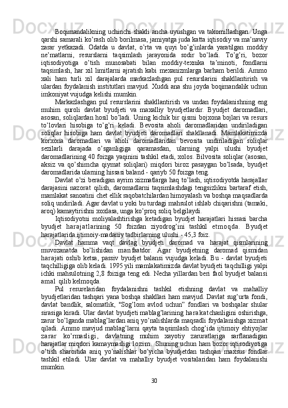 Boqimandalikning uchinchi  shakli  ancha uyushgan  va takomillashgan.  Unga
qarshi samarali ko’rash olib borilmasa, jamiyatga juda katta iqtisodiy va ma’naviy
zarar   yetkazadi.   Odatda   u   davlat,   o’rta   va   q u yi   b o’g’ inlarda   yaratilgan   moddiy
ne’matlarni,   resurslarni   ta q simlash   jarayonida   sodir   bo’ladi.   To’g’ri,   bozor
iqtisodiyotiga   o’tish   munosabati   bilan   moddiy-texnika   ta’minoti,   fondlarni
ta q simlash,   har   xil   limitlarni   ajratish   kabi   mexanizmlarga   barham   berildi.   Ammo
xali   ham   turli   xil   darajalarda   markazlash g a n   pul   resurslarini   shakllantirish   va
ulardan foydalanish institutlari mavjud. Xuddi ana shu joyda boqimandalik uchun
imkoniyat vujudga kelishi mumkin.
Markazlashgan   pul   resurslarini   shakllantirish   va   undan   foydalanishning   eng
muhim   q uroli   d avlat   byudjeti   va   maxalliy   byudjetlardir.   Byudjet   daromadlari,
asosan, soli q lardan hosil bo’ladi. Uning kichik bir qismi bojxona bojlari va re surs
t o’ lovlari   hisobiga   to’g’ri   keladi.   Bevosita   aholi   daromadlaridan   undiriladigan
soli ql ar   hisobiga   ham   davlat   byudjeti   daromadlari   shakllanadi.   Mamlakatimizda
korxona   daromadlari   va   aholi   daromadlaridan   bevosita   undiriladigan   so li ql ar
sezilarli   darajada   o’ sganligiga   q aramasdan,   ularning   yalpi   ulushi   byudjet
daromadlarining 40 foizga   yaqinini   tashkil etadi, xolos. Bilvosita soli ql ar (asosan,
aksiz   va   qo’ shimcha   qiymat   soliqlari)   mi q dori   biroz   pasaygan   bo’lsada,   byudjet
daromadlarida ularning hissasi baland -  q ariyb 50 foizga  te ng.
Davlat  o’zi beradigan ayrim  xizmatlarga haq to’lash, iqtisodiyotda harajallar
darajasini   na zora t   qilish,   daromadlarni   ta q simlashdagi   tengsizlikni   bartaraf   etish,
mamlakat sanoatini chet ellik raqobatchilardan himoyalash va boshqa maq sadlarda
soliq u n diriladi. Agar davlat u yoki bu turdagi mahsulot ishlab chiqarishni (tamaki,
aroq) kamaytirishni xox l asa, unga ko’proq soliq belgilaydi.
Iqtisodiyotni   moliyalashtirishga   ketadigan   byud jet   harajatlari   hissasi   barcha
byudjet   h a r a j a t l a rining   50   foizdan   ziyodro g’ ini   tashkil   e t m o q d a .   Byudjet
harajatlarida ijtimoiy-madaniy tadbirlarning ulushi - 45,3 foiz.
Davlat   hamma   va q t   davlag   byudjeti   daromad   v a   harajat   qismlarining
muvozanatda   bo’lishidan   m a n faatdor.   Agar   byudjetning   daromad   qismidan
h a r a jati   oshib   ketsa,   passiv   byudjet   balansi   vujudga   keladi.   Bu   -   davlat   byudjeti
ta q chilligiga olib keladi. 1995 yili mamlakatimizda davlat byudjeti ta q chilligi yalpi
ichki mahsulotning 2,8 foiziga teng edi. Necha yillardan beri faol byudjet balan s i
a m a l   q ilib kelmo q da.
Pul   resurelaridan   foydalanishni   tashkil   etishning   davlat   va   ma h alliy
byudjetlaridan tashqari yana boshqa shakllari ham mavjud. Davlat sug’urta fondi,
davlat   bandli k,   salomatli k,   "Sog’lom   avlod   uchun ”   fondlari   va   boshqalar   shular
sirasiga kiradi. Ular davlat byudjeti mablag’larining  h a r a k a t chanligini oshirishga,
zarur bo’lganda mablag’lardan aniq yo’nalishlarda maqsadli foydalanishga xiz m a t
qiladi.   Ammo   mavjud   mablag’larni   qayta   ta q simlash   cho g’ ida   ijtimoiy   e h tiyojlar
z a r a r   k o’ rmas l i g i ,   davlatning   muhim   xayotiy   zaruratlariga   sarflanadigan
harajatlar mi q dori kamaymasligi   l o z i m .   Shuning uchun ham bozor iqtisodiyotiga
o’tish   sharoitida   aniq   yo’nalishlar   bo’yicha   byudjetdan   tashqari   maxsus   fondlar
tashkil   etiladi.   Ular   davlat   va   ma h alliy   byudjet   vositalaridan   ham   foydalanishi
mumkin.
30