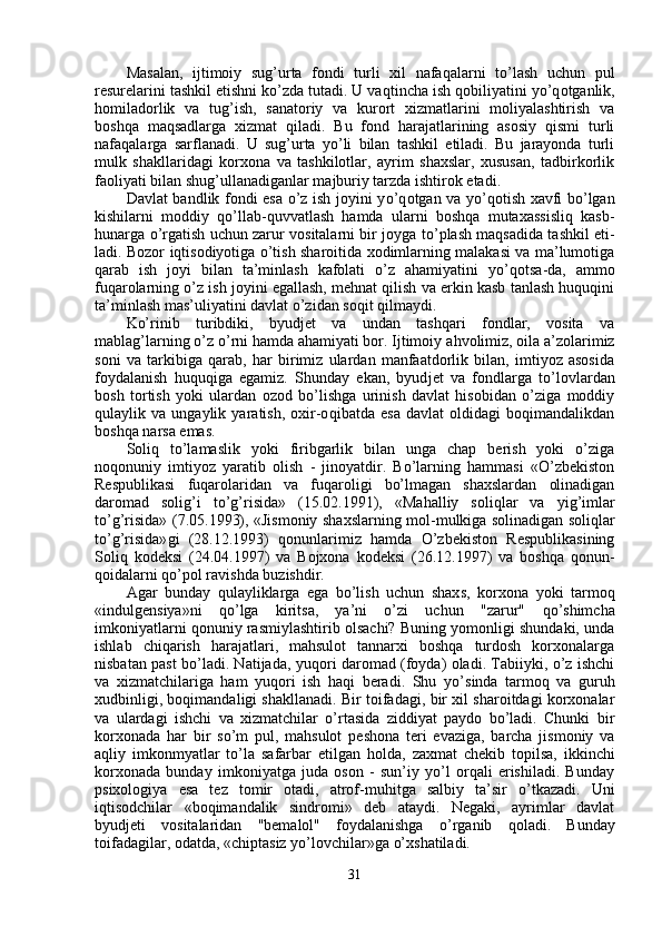 Masalan,   ijtimoiy   sug’urta   fondi   turli   xil   nafaqalarni   to’lash   uchun   pul
resurelarini tashkil etishni ko’zda tutadi. U va q tincha ish  qo biliyatini y o’q otganli k,
homiladorlik   va   tu g’ ish,   sanatoriy   va   kurort   xizmatlarini   moliyalashtirish   va
boshqa   maqsadlarga   xizmat   qiladi.   Bu   fond   harajatlarining   asosiy   qismi   turli
nafaqalarga   sarflanadi.   U   sug’urta   yo’li   bilan   tashkil   etiladi.   Bu   jarayonda   turli
mulk   shakllaridagi   korxona   va   tashkilotlar,   ayrim   shaxslar,   xususan,   tadbirkorlik
faoliyati bilan shu g’ ullanadiganlar majburiy tarzda ishtirok etadi.
Davlat bandlik fondi esa o’z ish joyini y o’q otgan va y o’q otish xavfi bo’lgan
kishilarni   moddiy   qo’llab-quvvatlash   hamda   ularni   boshqa   mutaxassisliq   kasb-
h unarga   o’ rgatish uchun zarur vositalarni bir joyga t o’ plash maqsadida tashkil eti -
ladi. Bozor iqtisodiyotiga o’tish sharoitida xodimlarning malakasi va ma’lumotiga
q arab   ish   joyi   bilan   ta’minlash   kafolati   o’z   ahamiyatini   y o’q otsa-da,   ammo
fu q arolarning o’z ish joyini egallash, mehnat qilish va erkin kasb tanlash huquqini
ta’minlash mas’uliyatini davlat o’zidan so q it qilmaydi.
Ko’rinib   turibdiki,   byudjet   va   undan   tashqari   fondlar,   vosita   va
mablag’larning o’z  o’ rni hamda ahamiyati bor. Ijtimoiy a h volimiz, oila a’zolarimiz
soni   va   tarkibiga   qa rab,   h ar   birimiz   ulardan   manfaatdorlik   bilan,   imtiyoz   asosida
foydalanish   huquqiga   egamiz.   Shunday   ekan,   byud jet   va   fondlarga   t o’ lovlardan
bosh   tortish   yoki   ulardan   ozod   bo’lishga   urinish   davlat   hisobidan   o’ziga   moddiy
q ulaylik   va   ungaylik   yaratish,   oxir-o q ibatda   esa   davlat   oldidagi   boqimandalikdan
boshqa narsa emas.
Soli q   to’lamaslik   yoki   firibgarlik   bilan   unga   chap   berish   yoki   o’ziga
noqonuniy   imtiyoz   yaratib   olish   -   jinoyatdir.   Bo’larning   hammasi   «O’zbekiston
Respublikasi   fu q arolaridan   va   fu q aroligi   bo’lmagan   shaxslardan   olinadigan
daromad   soli g’ i   to’g’risida»   (15.02.1991),   «M ah alliy   soli q lar   va   yi g’ imlar
to’g’risida» (7.05.1993), «Jismoniy shaxslarning mol - mulkiga solinadigan soli q lar
to’g’ri sida» gi   (28.12.1993)   qonunlarimiz   hamda   O’zbekiston   Respublikasining
Soli q   kodeksi   (24.04.1997)   va   Bojxona   kodeksi   (26.12.1997)   va   boshqa   qo n un-
qoidalarni  q o’pol ravishda buzishdir.
Agar   bunday   q ulayliklarga   ega   bo’lish   uchun   shax s ,   korxona   yoki   tarmoq
«indulgensiya»ni   qo’ lga   kiritsa,   ya’ni   o’zi   uchun   "zarur"   qo’ shimcha
imkoniyatlarni qonuniy rasmiylashtirib olsachi? Buning yomonligi shundaki, unda
ishlab   chiqa rish   harajatlari,   mahsulot   tannarxi   boshqa   turdosh   korxonalarga
nisbatan past bo’ladi. Natija da ,   yuqori daromad (foyda) oladi. Tabiiyki, o’z ishchi
va   xizmatchilariga   ham   yuqori   ish   haqi   beradi.   Shu   y o’ sinda   tarmoq   va   guru h
xudbinligi, boqimandaligi shakllanadi. Bir toifadagi, bir xil sharoitdagi korxonalar
va   ulardagi   ishchi   va   xizmatchilar   o’rtasida   ziddiyat   paydo   bo’ladi.   Chunki   bir
korxonada   har   bir   s o’ m   pul,   mahsulot   pe shona   teri   evaziga,   barcha   jismoniy   va
a q liy   imkonmyatlar   to’la   safarbar   etilgan   h olda,   zaxmat   chekib   topilsa,   ikkinchi
korxonada   bunday   imkoniyatga   juda   oson   -   sun’iy   yo’l   orqali   erishiladi.   Bunday
psixologiya   esa   tez   tomir   otadi,   atrof-mu h itga   salbiy   ta’sir   o’tkazadi.   Uni
iqtisodchilar   «boqimandalik   sindromi»   deb   ataydi.   Negaki,   ayrimlar   davlat
byudjeti   vositalaridan   "bemalol"   foydalanishga   o’ rganib   q oladi.   Bunday
toifadagilar, odatda, «chiptasiz yo’lovchilar»ga  o’ xshatiladi.
31 