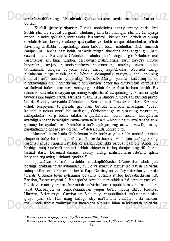 qonunbuzarliklarning   oldi   olinadi.   Qonun   ustuvor   joyda   esa   adolat   barqaror
bo’ladi.
Kuchli   ijtimoiy   siyosat :   O’zbek   modelining   asosiy   tamoyillaridai   biri
kuchli   ijtimoiy   siyosat   yurgizish,   aholinin g   kam   ta’minlangan   ijtimoiy   himoya ga
muxtoj   qismini   qo’llab-quvvatlashdir.   Bu   tamoyil,   birinchidan,   o’zbek   xa lq ining
mentalitetidan,   tarixiy   madaniy   qa driyatlaridan   kelib   chiqsa,   ikkinchidan,   o’tish
davri ning   dastlabki   bosqichidagi   aholi   tarkibi,   bozor   islo h otlari   aholi   turmush
darajasi   hal i   ancha   past   h olda   sa ql anib   turgan   sharoitda   boshlanganligini   ham
nazarda   tutadi.   Bu   va qt da   O’zbekiston   aholisi   jon   boshiga   t o’g’ ri   keladiran   real
daromadlar,   ish   haqi   mi q dori,   ozi q -ovqat   mahsulotlari,   zarur   h ayotiy   e h tiyoj
buyumlari,   uy-joy,   ijtimoiy-madaniy   muassasalar,   maishiy   xizmat   bilan
ta’minlanish   darajasi   bo’yicha   sobiq   ittifoq   rsspublikalari   o’rtasida   oxirgi
o’ rinlardan   biriga   tushib   qoldi.   Mavjud   demografik   vaziyat   -   aholi   sonining
muttasil   usib   borishi   yuqoridagi   ko’rsatkichlarga   yanada   kuchliroq   ta’sir
o’tkazayotgan  edi.  Uchinchidan,  o’tish  davrida,  bozor   tan olmaydigan  korxonalar
va   fao liyat   turlari,   samarasiz   ishlayotgan   ishlab   chiqarishga   barham   berildi.   Bu
ishchi va xodimlar muayyan qismining va q tincha ishsiz  q olishiga yoki ularni   qayta
tayyorlashni ta q ozo etardi. Natijada, ularni ham ijtimoiy himoyalash zarurati paydo
bo’ldi.   Bunday   vaziyatda   O’zbekiston   Respublikasi   Prezidenta   Islom   Karimov
«shok   terapiyasi»   to’g’risida   gap   ham   bo’lishi   mumkin   emasligini,   "bozor
ko’pchilik   uchun   ozor"   bo’lmasligini,   O’zbekistonga   xalqimizning   nogironlar,
nafaqadorlar,   ko’p   bolali   oilalar,   o’quvchilardan   iborat   nochor   taba q alarini
ayaydigan bozor kerakligini qayta-qayta ta’kidladi. «Aholining muxtoj taba q alarini
ijtimoiy   himoyalash   sira   kechi k tirib   bo’lmaydigan,   eng   ustuvor   vazifa,   amaliy
harakatlarning eng asosiy qoidasi...» 43
 deb alo h ida u q tirib  o’ tdi.
Mustaqillik   arafasida   O’zbekiston   kishi   boshiga   yalpi   ichki   mahsulot   ishlab
chiqarish   bo’yicha   sobiq   ittifoqda   12- o’ rinda   turardi.   Aholi   jon   boshiga   milliy
daromad   ishlab   chiqarish   ittifoq   ko’rsatkichidan   ikki   barobar   past   edi.   Aholi   jon
boshiga   xalq   iste’moli   mollari   ishlab   chiqarish   ittifoq   darajasining   40   foizini
tashkil   etardi.   Daromad   darajasi,   asosiy   turdagi   mahsulotlarni   iste’mol   qilish
bo’yicha eng oxirgi urinlarni egadladi 44
.
5-jadvaldan   ko’rinib   turibdiki,   mustaqillikkacha   O’zbekiston   aholi   jon
boshiga   chakana   tovar   aylanmasi,   pullik   va   maishiy   xizmat   ko’rsatish   bo’yicha
sobiq   ittifoq   respublikalari   o’rtasida   faqat   Ozarbayjon   va   Tojikistondan   yuqorida
tu rardi.   Chakana   tovar   aylanmasi   bo’yicha   o’rtacha   itti foq   ko’rsatkichidan   1,8,
Rossiya,  Belorussiyadai  2, Boltiqbo’yi  respublikalarinikidan 2.6 barobar  past  edi.
Pullik   va   maishiy   xizmat   ko’rsatish   bo’yicha   ham   respublikamiz   ko’rsatkichlari
faqat   Ozarbayjon   va   Tojikistonnikidan   yuqori   bo’lib.   sobiq   ittifoq   Rossiya,
Ukraina,   Belorussiya,   Gru ziya   va   Boltikbuyi   respublikalari   ko’rsatkichlaridan
g’oyat   past   edi.   Har   ming   kishiga   oliy   ma’lumotli   vrachlar,   o’rta   maxsus
ma’lumotli   tibbist   xodimlari   va   kasalxona   o’rinlari   bilan   ta’minlanish   bo’yicha
43
 Ислом Каримов. Асарлар, 1-жилд, Т., « Ў збекистон», 1996, 323-бет.
44
 Ислом Каримов. Узбекистон мустак,илликка эришиш  остонасида, Т., “Ўзбекистон”, 2011, 5-бет
33