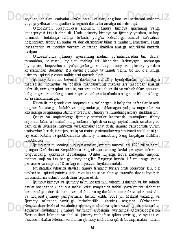 Ayollar,   bolalar,   q ariyalar,   ko’p   bolali   oilalar,   sog’lom   va   barkamol   avlodni
voyaga yetkazish maqsadlarida tegishli dasturlar amalga oshirilmo q da.
O’zbekiston   Respublikasi   aholisini   ijtimoiy   himoya   qilishning   yangi
konsepsiyasi   ishlab   chiqildi.   Unda   ijtimoiy   himoya   va   ijtimoiy   yordam,   nafaqa
ta’minoti,   bolalarga   nafaqa   to’lash,   yol g’ iz   keksalarga   xizmat   ko’rsatish.
nogironlarni   tibbiy   anjomlar   va  dori-darmonlar   bilan   ta’minlash,   ishsizlarni   ishga
joylashtirish   va   moddiy   yordam   ko’rsatish   shaklida   amalga   oshirilishi   nazarda
tutilgan.
O’zbekistonda   ijtimoiy   siyosatning   muhim   yo’nalishlaridan   biri   davlat
tomonidan,   xususan,   byud jet   mablag’lari   h isobidan   keksaygan,   mehnatga
layo q atsiz,   bo q uvchisini   y o’q otganlarga   moddiy,   tib biy   va   ijtimoiy   yordam
ko’rsatishdan   iboratdir.   Bu   davlat   ijtimoiy   ta’minoti   tizimi   bo’lib,   o’z   ichiga
ijtimoiy-iqtisodiy chora-tadbirlarni  q amrab oladi.
Ijtimoiy   ta’minot   bevosita   davlat   va   ma h al liy   byudjetlardan   ajratiladigan
mablag’lar,   homiylar   va   boshqa   manbalarning   mablag’lari   hisobidan   amalga
oshirilib, uning mi q dori, tarkibi, yordam ko’rsatish tartibi va yo’nalishlari qonunan
belgilangan, an’analarga asoslangan va xalqaro tajribada sinalgan tartib-qoidalarga
ko’ra shakllan t irilgan.
Keksali k,   nogironlik va bo q uvchisini y o’q otganlik bo’yicha nafaqalar hamda
nogiron   bolalar g a,   bolalikdan   nogironlarga,   ishlamagan   yol g’ iz   nogironlar   va
keksalarga belgilangan ijtimoiy t o’ lovlar ijtimoiy ta’minotning asosiy shakllaridir.
Q ariya   va   nogironlarga   ijtimoiy   xizmatlar   ko’rsatish.   muxtojlarni   tibbiy
anjomlar bilan ta’minlash, nogironlarni  o’q itish va ishga joylashtirish, sanatoriy va
dam   olish   uylariga   imtiyozli   yo’llanmalar   joriy   etish,   jamoat   transportida   yurish
imtiyozlari berish, turarjoy, soli q  va maishiy xizmatlarning imtiyozli shakllarini jo -
riy   etish   kabilar   respublikamizda   ijtimoiy   ta’ minotning   keng   tarqalgan   shakllari
hisoblanadi.
Ijtimoiy   ta’minotning   huquqiy   asoslari,   muhim   tamoyillari   1993   yilda   qabul
qilingan O’zbekiston Respublikasi  ning «Fuqarolarning davlat pensiyasi ta’minoti
to’g’risida»gi   qonunida   ifodalangan.   Ushbu   hujjatga   ko’ra   nafaqalar   miqdori
mehnat   staji   va   ish   haqiga   uzviy   bog’liq.   Bugungi   kunda   1,3   millionga   yaqin
pensioner va nogiron 18 turdagi imtiyozdan foydalanmokda.
Mustaqillik   yillarida   davlat   ijtimoiy   ta’minot   turlari   ortib   borayotir.   Bu,   o’z
navbatida,   iqtisodiyotning   jadal   rivojlanishini   va   shunga   muvofiq   davlat   byudjeti
daromadlarini oshirib borilishini taqozo etadi.
Ijtimoiy himoya va ijtimoiy ta’minot  tizi mini takomillashtirish va bu sohada
davlat boshqaruvini  o q ilona tashkil  etish maqsadida tashkiliy-ma’muriy islohotlar
ham amalga oshirildi. Jumladan, islohotlarning dastlabki bosqichida qator nodavlat
va   notijorat   ijtimoiy   jamg’armalar   tashkil   etildi.   2001   yil   Mehnat   vazirligi   va
Ijtimoiy   ta’minot   vazirligi   birlashtirilib,   ularning   nsgizida   O’zbekiston
Respublikasi   Mehnat   va   aholini   ijtimoiy   muhofaza   qilish   vazir ligi   shakllantirildi.
Joylarda   davlatning   ijti moiy   ta’minot   siyosatini   yuritishda   Qoraqalpo g’ isto n
Respublikasi   Mehnat   va   aholini   ijtimoiy   muhofaza   qilish   vazirligi,   viloyatlar   va
Toshkent shahar Mehnat va aholini ijtimoiy muhofaza qilish boshqarmalari, tuman
36