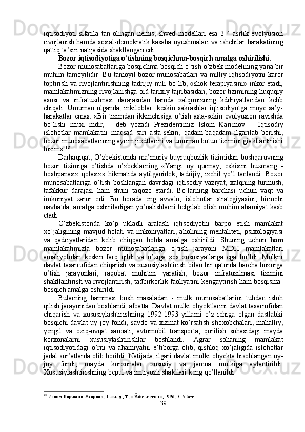 iqtisodiyoti   sifatila   tan   olingan   nemis,   shved   modellari   esa   3-4   asrlik   evolyusion
rivojlanish hamda so s ial-demokrati k   kasaba uyushmalari va ishchilar harakatinin g
q attiq ta’siri natijasida shakllangan edi.
Bozor iqtisodiyotiga o’tishning bosqichma-bosqich amalga oshirilishi .
Bozor munosabatlariga bosqichma-bosqich o’tish o’zbek modelining yana bir
muhim   tamoyilidir.  Bu  tamoyil  bozor   munosabatlari  va  milliy  iqtisodi yotni   karor
toptirish   va  rivojlantirishning  tadrijiy  nuli  bo’lib,  «shok  terapiyasini»  inkor   etadi,
mamlakatimizning rivojlanishga oid tarixiy tajribasidan, bozor tizimining huquqiy
asosi   va   infratuzilmasi   darajasidan   hamda   xalqimizning   kddriyatlaridan   kelib
chiqali.   Umuman   olganda,   inkiloblar.   keskin   sakrashlar   iqtisodiyotga   moye   sa’y-
harakatlar   emas.   «Bir   tizimdan   ikkinchisiga   o’tish   asta-sekin   evolyusion   ravishda
bo’lishi   mu xi   mdir,   -   deb   yozadi   Prezidentimiz   Islom   Kari mov.   -   Iqtisodiy
islohotlar   mamlakatni   maqsad   sari   asta-sekin,   q a d am-ba q adam   ilgarilab   borishi,
bozor munosabatlarining ayrim jixdtlarini va umuman butun tizimini giakllantirishi
lozim». 48
Darhaqi q at,   O’zbekistonda   ma’muriy-buyru q bozlik   tizimidan   boshqaruvning
bozor   tizimiga   o’tishda   o’zbeklarning   «Yangi   uy   q urmay,   eskisini   buzmang   -
boshpanasiz   q olasiz»   h ikmatida   aytilganide k,   tadrijiy,   izchil   yo’l   tanlandi.   Bozor
muno sabatlariga   o’tish   boshlangan   davrdagi   iqtisodiy   vaziyat,   xalqning   turmush,
tafakkur   darajasi   ham   shuni   ta q ozo   etardi.   Bo’larning   barchasi   uchun   va q t   va
imkoniyat   zarur   edi.   Bu   borada   eng   avvalo,   islo h otlar   strategiyasini,   birinchi
navbatda, amalga oshiriladigan yo’nalishlarni belgilab olish muhim ahamiyat kasb
etadi.
O’zbekistonda   ko’p   ukladli   aralash   iqtisodiyotni   barpo   etish   mamlakat
xo’jaligining   mavjud   holati   va   imkoniyatlari,   aholining   mentaliteti,   psixologiyasi
va   q adriyatlaridan   kelib   chi qq an   holda   amal ga   oshirildi.   Shuning   uchun   ham
mamlakatimizla   bozor   munosabatlariga   o’tish   jarayoni   MD H   mamlakatlari
amaliyotidan   keskin   farq   q ildi   va   o’ziga   xos   xususiyatlarga   ega   bo’ldi.   Mulkni
davlat tasarrufidan chiqarish va xususiylashtirish bilan bir qatorda barcha bozorga
o’tish   jarayonlari,   raqobat   mu h itini   yaratish,   bozor   infratuzilmasi   tizimini
shakllantirish va rivojlantirish, tadbirkorlik faoliyatini kengaytirish ham bosqisma-
bosqich amalga oshirildi.
B u larning   hammasi   bosh   masaladan   -   mulk   munosabatlarini   tubdan   isloh
qilish jarayonidan boshlandi, albatta. Davlat mulki obyektlarini davlat tasarrufidan
chiqarish   va   xususiylashtirishning   1992-1993   yillarni   o’z   ichiga   olgan   dastlabki
bosqichi davlat uy-joy fondi, savdo va xizmat ko’rsatish shoxobchalari, mahalliy,
yengil   va   ozi q -ovqat   sanoati,   avtomobil   transporta,   qu rilish   so h asidagi   mayda
korxonalarni   xususiylashtirishla r   bosh landi.   Agrar   sohaning   mamlakat
iqtisodiyotidagi   o’ rni   va   ahamiyatiii   e’tiborga   olib,   qishloq   xo’jaligida   islohotlar
jadal sur’atlarda olib borildi. Natijada, ilgari davlat mulki obyekta hisoblangan uy-
joy   fondi,   mayda   korxonalar   xususiy   va   jamoa   mulkiga   aylantirildi.
Xususiylashtirishning bepul va imtiyozli shakllari keng  qo’ llanildi.
48
  Ислом Каримов. Асарлар, 1-жилд, Т., «Ўзбекистон», 1996, 315-бет.
39